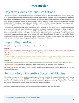 1
Eurasian Cities: New Realities along the Silk Road, World Bank (2012).
Objectives, Audience and Limitations
The present report is a diagnostic Economic and Sector Work (ESW) on the urban landscape in Ukraine. Its objective
is to link population dynamics with economic dynamics, and to present emerging spatial characteristics and trends.
Ukraine has experienced a dramatic population decline over the past two decades, which impacts the urban system. This
ESW seeks to elicit a policy dialogue on opportunities to enhance efficiency through dedicated urban planning and fiscal
instruments. The intended primary audience is the Government of Ukraine, including city mayors and city managers;
international partners; and other stakeholders engaged in the area of urban development.
The Ukraine Urbanization Review (UUR) was initiated before the onset of the current conflict in Eastern Ukraine and
prior to the referenda held in the Autonomous Republic of Crimea and the city of Sevastopol on 16 March 2014. The
report uses historical data sets ranging between 1989 and 2013 as well as historical maps. Consequently, events related
to the current conflict are not a part of the present analysis, although they are recognized in the concluding chapter of
this report. This stems from the lack of recent, reliable data from the conflict areas as well as the continuously evolving
and changing characteristics of the conflict. Despite this limitation, the UUR remains relevant and opportune in its
findings on trends, challenges, and opportunities for the urban system in Ukraine.
Report Organization
The UUR is organized into three main Chapters and a concluding Chapter.
Chapter 1
outlines recent demographic changes, presents the urban system and its economic characteristics, and develops city
typologies based on their economic, spatial and demographic patterns.
Chapter 2
offers an analysis of sub-national finance arrangements and examines tiers of government and the city typologies
developed in Chapter 1 for discrepancies that could be explored to enhance efficiency in spending.
Chapter 3
discusses current urban and spatial planning practices and outlines shortcomings in view of changing demographics.
The concluding Chapter touches on the impact of the current conflict on the urban space and system.
For clarity, the section immediately below describes the territorial administrative division of Ukraine as it is used
throughout this report.
Territorial-Administrative System of Ukraine
Ukraine has inherited its territorial-administrative system from the Ukrainian Soviet Socialist Republic and it has not
changed significantly since the 1950-60s when it was formed. Each of the 15 Soviet republics, depending on their
territory and population, was divided into several sub-regional tiers of administration1
. The larger republics— including
the Russian Federation and Ukraine—had three territorial-administrative tiers.
According to Ukraine’s constitution, the territorial–administrative system is as set forth below,
Introduction
xii
Ukraine_2015_nov26.indd 12 2015-11-26 5:14 PM
 