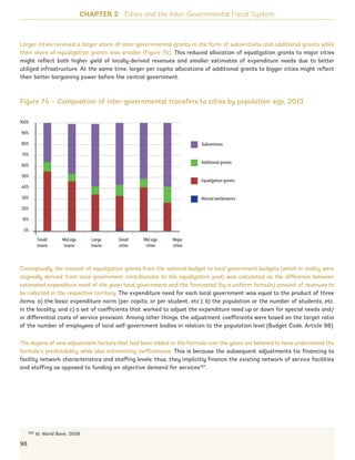CHAPTER 2 Cities and the Inter-Governmental Fiscal System
Figure 74 – Composition of inter-governmental transfers to cities by population size, 2013
Conceptually, the amount of equalization grants from the national budget to local government budgets (which in reality were
originally derived from local government contributions to the equalization pool) was calculated as the difference between
estimated expenditure need of the given local government and the forecasted (by a uniform formula) amount of revenues to
be collected in the respective territory. The expenditure need for each local government was equal to the product of three
items: a) the basic expenditure norm (per capita, or per student, etc.); b) the population or the number of students, etc.
in the locality; and c) a set of coefficients that worked to adjust the expenditure need up or down for special needs and/
or differential costs of service provision. Among other things, the adjustment coefficients were based on the target ratio
of the number of employees of local self-government bodies in relation to the population level (Budget Code, Article 98).
The dozens of new adjustment factors that had been added to the formula over the years are believed to have undermined the
formula’s predictability while also entrenching inefficiencies. This is because the subsequent adjustments tie financing to
facility network characteristics and staffing levels; thus, they implicitly finance the existing network of service facilities
and staffing as opposed to funding an objective demand for services107
.
107 Id. World Bank. 2008
Larger cities received a larger share of inter-governmental grants in the form of subventions and additional grants while
their share of equalization grants was smaller (Figure 74). This reduced allocation of equalization grants to major cities
might reflect both higher yield of locally-derived revenues and smaller estimates of expenditure needs due to better
utilized infrastructure. At the same time, larger per capita allocations of additional grants to bigger cities might reflect
their better bargaining power before the central government.
98
Additional grants
Mutual settlements
Subventions
Equalization grants
100%
90%
80%
70%
60%
50%
40%
30%
20%
10%
0%
Small
towns
Mid size
towns
Large
towns
Small
cities
Mid size
cities
Major
cities
Ukraine_2015_nov26.indd 98 2015-11-26 5:14 PM
 