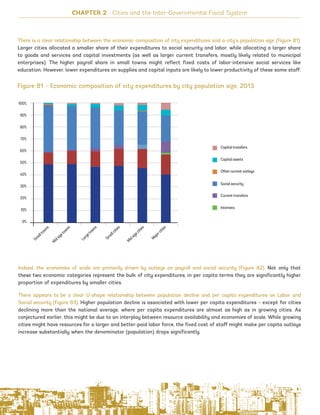 CHAPTER 2 Cities and the Inter-Governmental Fiscal System
Figure 81 – Economic composition of city expenditures by city population size, 2013
There is a clear relationship between the economic composition of city expenditures and a city’s population size (Figure 81).
Larger cities allocated a smaller share of their expenditures to social security and labor, while allocating a larger share
to goods and services and capital investments (as well as larger current transfers, mostly likely related to municipal
enterprises). The higher payroll share in small towns might reflect fixed costs of labor-intensive social services like
education. However, lower expenditures on supplies and capital inputs are likely to lower productivity of these same staff.
Indeed, the economies of scale are primarily driven by outlays on payroll and social security (Figure 82). Not only that
these two economic categories represent the bulk of city expenditures, in per capita terms they are significantly higher
proportion of expenditures by smaller cities.
There appears to be a clear U-shape relationship between population decline and per capita expenditures on Labor and
Social security (Figure 83). Higher population decline is associated with lower per capita expenditures – except for cities
declining more than the national average, where per capita expenditures are almost as high as in growing cities. As
conjectured earlier, this might be due to an interplay between resource availability and economies of scale. While growing
cities might have resources for a larger and better-paid labor force, the fixed cost of staff might make per capita outlays
increase substantially when the denominator (population) drops significantly.
104
100%
90%
80%
70%
60%
50%
40%
30%
20%
10%
0%
Sm
alltowns
Largetowns
Sm
allcities
Midsizecities
Majorcities
Midsizetowns
Capital transfers
Capital assets
Other current outlays
Social security
Current transfers
Interests
Ukraine_2015_nov26.indd 104 2015-11-26 5:14 PM
 