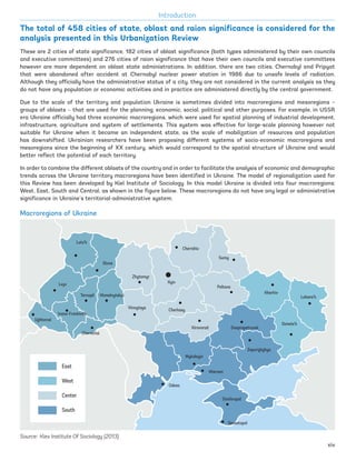 The total of 458 cities of state, oblast and raion significance is considered for the
analysis presented in this Urbanization Review
Macroregions of Ukraine
Source: Kiev Institute Of Sociology (2013)
Introduction
Luts’k
Rivne
Lvyv
Uzhhorod
Ivano-Frankivs’k
Chernivtsi
Ternopil Khmelnytskyi
Vinnytsya
Zhytomyr
Kyiv
Chernihiv
Sumy
Poltava
Cherkasy
Kirovorad
Mykolayiv
Odesa
Zaporizhzhya
Kherson
Simferopol
Sevastopol
Kharkiv
Luhans’k
Donets’k
East
West
Center
South
Dnepropetrovsk
These are 2 cities of state significance, 182 cities of oblast significance (both types administered by their own councils
and executive committees) and 276 cities of raion significance that have their own councils and executive committees
however are more dependent on oblast state administrations. In addition, there are two cities, Chernobyl and Pripyat
that were abandoned after accident at Chernobyl nuclear power station in 1986 due to unsafe levels of radiation.
Although they officially have the administrative status of a city, they are not considered in the current analysis as they
do not have any population or economic activities and in practice are administered directly by the central government.
Due to the scale of the territory and population Ukraine is sometimes divided into macroregions and mesoregions –
groups of oblasts – that are used for the planning, economic, social, political and other purposes. For example, in USSR
era Ukraine officially had three economic macroregions, which were used for spatial planning of industrial development,
infrastructure, agriculture and system of settlements. This system was effective for large-scale planning however not
suitable for Ukraine when it became an independent state, as the scale of mobilization of resources and population
has downshifted. Ukrainian researchers have been proposing different systems of socio-economic macroregions and
mesoregions since the beginning of XX century, which would correspond to the spatial structure of Ukraine and would
better reflect the potential of each territory.
In order to combine the different oblasts of the country and in order to facilitate the analysis of economic and demographic
trends across the Ukraine territory macroregions have been identified in Ukraine. The model of regionalization used for
this Review has been developed by Kiel Institute of Sociology. In this model Ukraine is divided into four macroregions:
West, East, South and Central, as shown in the figure below. These macroregions do not have any legal or administrative
significance in Ukraine’s territorial-administrative system.
xiv
Ukraine_2015_nov26.indd 14 2015-11-26 5:14 PM
 