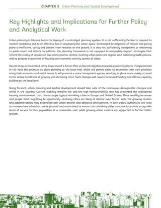 Key Highlights and Implications for Further Policy
and Analytical Work
Urban planning in Ukraine bears the legacy of a centralized planning system. It is not sufficiently flexible to respond to
market conditions and be an effective tool in developing the urban space. Centralized development of master and zoning
plans is inefficient, costly and distant from realities on the ground. It is also not sufficiently transparent or welcoming
to public input and debate. In addition, the planning framework is not equipped to adequately support strategies that
reflect the reality of population loss and economic decline. Existing urban plans are aligned with national growth policies,
and so propose expansions of housing and economic activity across all cities.
Recent steps orchestrated in the Government’s Action Plan on Decentralization towards a planning reform, if implemented
in full, have the potential to place planning at the local level, which will permit cities to determine their own priorities
along their economic and social needs. It will promote a more transparent system resulting in plans more closely attuned
to the actual conditions of growing and shrinking cities. Such changes will require increased funding and intense capacity
building at the local level.
Going forward, urban planning and spatial development should take note of the continuous demographic changes and
shifts in the country. Current mobility remains low and the high homeownership rate has prevented the widespread
housing abandonment that characterizes typical shrinking cities in Europe and United States. Once mobility increases
and people start migrating to opportunity, declining cities are likely to decline even faster, while the growing centers
and agglomerations may experience peri-urban growth and sprawled development. In both cases, authorities will need
to reassess how infrastructure is planned and maintained to ensure that shrinking cities continue to provide acceptable
levels of service to their population at a reasonable cost, while growing urban centers are supported to further foster
growth.
CHAPTER 3 Urban Planning and Spatial Development
114
Ukraine_2015_nov26.indd 114 2015-11-26 5:14 PM
 