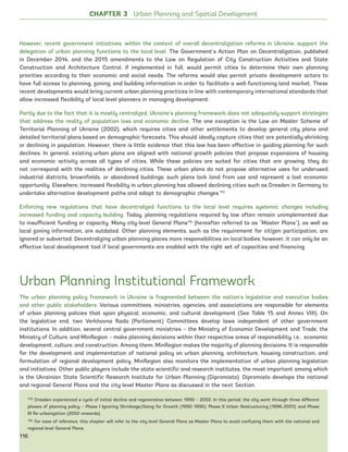 However, recent government initiatives, within the context of overall decentralization reforms in Ukraine, support the
delegation of urban planning functions to the local level. The Government’s Action Plan on Decentralization, published
in December 2014, and the 2015 amendments to the Law on Regulation of City Construction Activities and State
Construction and Architecture Control, if implemented in full, would permit cities to determine their own planning
priorities according to their economic and social needs. The reforms would also permit private development actors to
have full access to planning, zoning, and building information in order to facilitate a well-functioning land market. These
recent developments would bring current urban planning practices in line with contemporary international standards that
allow increased flexibility of local level planners in managing development.
Partly due to the fact that it is mostly centralized, Ukraine’s planning framework does not adequately support strategies
that address the reality of population loss and economic decline. The one exception is the Law on Master Scheme of
Territorial Planning of Ukraine (2002), which requires cities and other settlements to develop general city plans and
detailed territorial plans based on demographic forecasts. This should ideally capture cities that are potentially shrinking
or declining in population. However, there is little evidence that this law has been effective in guiding planning for such
declines. In general, existing urban plans are aligned with national growth policies that propose expansions of housing
and economic activity across all types of cities. While these policies are suited for cities that are growing, they do
not correspond with the realities of declining cities. These urban plans do not propose alternative uses for underused
industrial districts, brownfields, or abandoned buildings; such plans lock land from use and represent a lost economic
opportunity. Elsewhere, increased flexibility in urban planning has allowed declining cities such as Dresden in Germany to
undertake alternative development paths and adapt to demographic changes.113
Enforcing new regulations that have decentralized functions to the local level requires systemic changes including
increased funding and capacity building. Today, planning regulations required by law often remain unimplemented due
to insufficient funding or capacity. Many city-level General Plans114
(hereafter referred to as “Master Plans”), as well as
local zoning information, are outdated. Other planning elements, such as the requirement for citizen participation, are
ignored or subverted. Decentralizing urban planning places more responsibilities on local bodies; however, it can only be an
effective local development tool if local governments are enabled with the right set of capacities and financing.
Urban Planning Institutional Framework
The urban planning policy framework in Ukraine is fragmented between the nation’s legislative and executive bodies
and other public stakeholders. Various committees, ministries, agencies, and associations are responsible for elements
of urban planning policies that span physical, economic, and cultural development (See Table 15 and Annex VIII). On
the legislative end, two Verkhovna Rada (Parliament) Committees develop laws independent of other government
institutions. In addition, several central government ministries – the Ministry of Economic Development and Trade, the
Ministry of Culture, and MinRegion – make planning decisions within their respective areas of responsibility, i.e., economic
development, culture, and construction. Among them, MinRegion makes the majority of planning decisions. It is responsible
for the development and implementation of national policy on urban planning, architecture, housing construction, and
formulation of regional development policy. MinRegion also monitors the implementation of urban planning legislation
and initiatives. Other public players include the state scientific and research institutes, the most important among which
is the Ukrainian State Scientific Research Institute for Urban Planning (Dipromisto). Dipromisto develops the national
and regional General Plans and the city-level Master Plans as discussed in the next Section.
113 Dresden experienced a cycle of initial decline and regeneration between 1990 – 2002. In this period, the city went through three different
phases of planning policy – Phase I Ignoring Shrinkage/Going for Growth (1990-1995); Phase II Urban Restructuring (1996-2001); and Phase
III Re-urbanization (2002-onwards).
114 For ease of reference, this chapter will refer to the city level General Plans as Master Plans to avoid confusing them with the national and
regional level General Plans.
CHAPTER 3 Urban Planning and Spatial Development
116
Ukraine_2015_nov26.indd 116 2015-11-26 5:14 PM
 