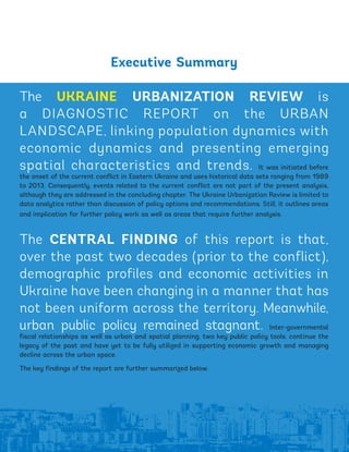 Executive Summary
The UKRAINE URBANIZATION REVIEW is
a DIAGNOSTIC REPORT on the URBAN
LANDSCAPE, linking population dynamics with
economic dynamics and presenting emerging
spatial characteristics and trends. It was initiated before
the onset of the current conflict in Eastern Ukraine and uses historical data sets ranging from 1989
to 2013. Consequently, events related to the current conflict are not part of the present analysis,
although they are addressed in the concluding chapter. The Ukraine Urbanization Review is limited to
data analytics rather than discussion of policy options and recommendations. Still, it outlines areas
and implication for further policy work as well as areas that require further analysis.
The CENTRAL FINDING of this report is that,
over the past two decades (prior to the conflict),
demographic profiles and economic activities in
Ukraine have been changing in a manner that has
not been uniform across the territory. Meanwhile,
urban public policy remained stagnant. Inter-governmental
fiscal relationships as well as urban and spatial planning, two key public policy tools, continue the
legacy of the past and have yet to be fully utilized in supporting economic growth and managing
decline across the urban space.
The key findings of the report are further summarized below.
xv
Ukraine_2015_nov26.indd 15 2015-11-26 5:14 PM
 