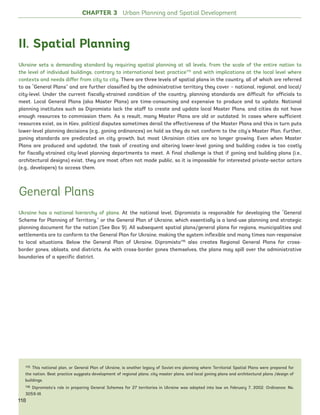 II. Spatial Planning
Ukraine sets a demanding standard by requiring spatial planning at all levels, from the scale of the entire nation to
the level of individual buildings, contrary to international best practice115
and with implications at the local level where
contexts and needs differ from city to city. There are three levels of spatial plans in the country, all of which are referred
to as “General Plans” and are further classified by the administrative territory they cover – national, regional, and local/
city-level. Under the current fiscally-strained condition of the country, planning standards are difficult for officials to
meet. Local General Plans (aka Master Plans) are time-consuming and expensive to produce and to update. National
planning institutes such as Dipromisto lack the staff to create and update local Master Plans, and cities do not have
enough resources to commission them. As a result, many Master Plans are old or outdated. In cases where sufficient
resources exist, as in Kiev, political disputes sometimes derail the effectiveness of the Master Plans and this in turn puts
lower-level planning decisions (e.g., zoning ordinances) on hold as they do not conform to the city’s Master Plan. Further,
zoning standards are predicated on city growth, but most Ukrainian cities are no longer growing. Even when Master
Plans are produced and updated, the task of creating and altering lower-level zoning and building codes is too costly
for fiscally-strained city-level planning departments to meet. A final challenge is that if zoning and building plans (i.e.,
architectural designs) exist, they are most often not made public, so it is impossible for interested private-sector actors
(e.g., developers) to access them.
General Plans
Ukraine has a national hierarchy of plans. At the national level, Dipromisto is responsible for developing the “General
Scheme for Planning of Territory,” or the General Plan of Ukraine, which essentially is a land-use planning and strategic
planning document for the nation (See Box 9). All subsequent spatial plans/general plans for regions, municipalities and
settlements are to conform to the General Plan for Ukraine, making the system inflexible and many times non-responsive
to local situations. Below the General Plan of Ukraine, Dipromisto116
also creates Regional General Plans for cross-
border zones, oblasts, and districts. As with cross-border zones themselves, the plans may spill over the administrative
boundaries of a specific district.
115 This national plan, or General Plan of Ukraine, is another legacy of Soviet-era planning where Territorial Spatial Plans were prepared for
the nation. Best practice suggests development of regional plans, city master plans, and local zoning plans and architectural plans /design of
buildings.
116 Dipromisto’s role in preparing General Schemes for 27 territories in Ukraine was adopted into law on February 7, 2002. Ordinance: No.
3059-III.
CHAPTER 3 Urban Planning and Spatial Development
118
Ukraine_2015_nov26.indd 118 2015-11-26 5:14 PM
 
