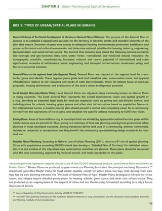17
Ukrainian planning legislation requires that all cities of over 50,000 inhabitants produce Local General Plans also known as
Master Plans.117
Master Plans are produced by government-run Planning Institutes, the principal one being ‘Dipromisto.’118
Dipromisto generates Master Plans for most oblast capitals, except for select cities, like Kyiv, that develop their own.
Kyiv has its own planning institute, the “Institute of General Plan of Kyiv.” Master Plans developed in Ukraine for cities,
towns, and villages require detailed zoning plans for housing, schools, green space, and other civic infrastructure. They
are produced on an ongoing basis at the request of cities and are theoretically formulated according to a city’s future
development trends.
117 Law on Regulation of City Construction Activity #3038-17, 17.02.2011
118 The other two planning institutes are the Scientific Research Institute of City Construction and the Ukrainian State Scientific Research
and Planning Institute of Civil Construction.
General Scheme of Territorial Development of Ukraine or General Plan of Ukraine: The purpose of the General Plan of
Ukraine is to establish a spatial land use plan for the territory of Ukraine; create and maintain elements of the
plan that ensure Ukrainian citizens have access to adequate housing, environmental protection, healthcare, and
protected historical and cultural monuments; and determine national priorities for housing, industry, engineering,
transportation, and social infrastructure. The General Plan includes data about the following national elements:
Geo-strategic and geo-economic data; land, water, forest, recreational, and medicinal natural resources; the
demographic, scientific, manufacturing, historical, cultural, and tourist potential of international and state
significance; networks of settlements; social, engineering, and transport infrastructure; investment policy; and
the environmental situation.
General Plans at the regional level (aka Regional Plans): General Plans are created at the regional level for cross-
border zones and oblasts. These regional plans guide land and industrial uses, conservation areas, and regional
infrastructure relative to the resources and needs of each district/oblast. Plans for oblasts focus on land-use
proposals, housing settlements, and evaluations of the area’s urban development potential.
Local General Plan (aka Master Plan): Local General Plans are city-level plans commonly known as Master Plans
in many countries. The Local General Plan represents the overall development vision and spatial growth of
a city, providing an essential legal basis for land-use regulation such as zoning and sub-division control, and
including plans for schools, housing, green spaces and other civic infrastructure based on population forecasts.
Per international norms, a modern master plan should present a unified and compelling vision for a community,
derived from the aspirations of its citizens, and establish the specific actions necessary to fulfill that vision.
Zoning Plans: Areas of land within a city or municipal limit are divided by appropriate authorities into zones within
which various uses are permitted. Thus, zoning is a technique of land-use planning used by local government urban
planners in most developed countries. Zoning ordinances define land uses in a community, whether commercial,
residential, industrial, or recreational, and they benefit the community by establishing design standards for that
land use.
Detailed Plan ofTerritory: According to Reform Law of Urban Planning (2011), there is a 5th
tier of spatial planning.
Cities with populations exceeding 50,000 should also develop a “Detailed Plan of Territory” for individual micro-
districts and estates of the city where new construction activities are planned. These plans should be discussed
with the local community, approved by the local council, and made accessible to the public.
CHAPTER 3 Urban Planning and Spatial Development
BOX 9: TYPES OF URBAN/SPATIAL PLANS IN UKRAINE
119
Ukraine_2015_nov26.indd 119 2015-11-26 5:14 PM
 