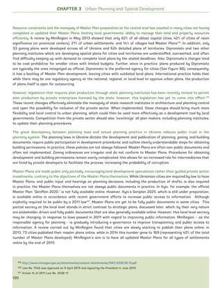 Resource constraints and the monopoly of Master Plan preparation at the central level has resulted in many cities not having
completed or updated their Master Plans, limiting local governments’ ability to manage their land and property resources
efficiently. A review by MinRegion in May 2013 showed that only 62% of all oblast capital cities, 42% of cities of raion
significance (or provincial centers), 21% of urban settlements, and 14% of villages had Master Plans119
. In addition, only
33 zoning plans were developed across all of Ukraine and 624 detailed plans of territories. Dipromisto and two other
planning institutes which are developing spatial plans for cities and territories are understaffed, overworked, and often
find difficulty keeping up with demand to complete local plans by the stated deadlines. Also, Dipromisto’s charges tend
to be cost-prohibitive for smaller cities with limited budgets. Further, since in practice, plans produced by Dipromisto
are typically the ones recognized as official, Dipromisto is the preferred agency for cities (See Figure 88); consequently,
it has a backlog of Master Plan development, leaving cities with outdated local plans. International practice holds that
while there may be one regulatory agency at the national, regional, or local level to approve urban plans, the production
of plans itself is open for outsourcing.
However, legislation that requires plan production through state planning institutes has been recently revised to permit
plan production by private enterprises licensed by the state; however, this legislation has yet to come into effect.120
These recent changes effectively eliminate the monopoly of state research institutes in architecture and planning control
and open the possibility for inclusion of the private sector. When implemented, these changes should bring much more
flexibility and local control to urban planning, which could then be used more effectively as a development tool by local
governments. Competition from the private sector should also ‘incentivize’ all plan makers, including planning institutes,
to update their planning procedures.
The great discrepancy between planning laws and actual planning practice in Ukraine reduces public trust in the
planning system. The planning laws in Ukraine dictate the development and publication of planning, zoning, and building
documents; require public participation in development procedures; and outline clearly understandable steps for obtaining
building permissions. In practice, these policies are not always followed. Master Plans are often non-public documents and
often not implemented. Zoning ordinances are irregular and do not conform to Master Plans. Procedures for obtaining
development and building permissions remain overly complicated; this allows for an increased role for intermediaries that
are hired by private developers to facilitate the process, increasing the probability of corruption.
Master Plans are made public only partially, encouraging land development speculation rather than guided private sector
investments, contrary to the objectives of the Master Plans themselves. While Ukrainian cities are required by law to have
Master Plans, and public input and hearings on planning decisions, including the production of drafts, is also required
in practice, the Master Plans themselves are not always public documents in practice. In Kyiv, for example, the official
Master Plan “GenPlan 2020,” is not fully available online. However, Kyiv’s Genplan 2025, which is still under preparation,
is available online in accordance with recent government efforts to increase public access to information. Although
explicitly required to be public by a 2011 law121
, Master Plans are yet to be fully public documents in some cities. This
partial secrecy at the local level stands in strict contrast to strategic plans, discussed later, which, by their very nature
are stakeholder-driven and fully public documents that are also generally available online. However, this local-level secrecy
may be changing; in response to laws passed in 2011 with regard to improving public information, MinRegion – as the
responsible agency for planning – is gradually introducing e-governance to improve transparency and public access to
information. A review carried out by MinRegion found that cities are slowly starting to publish their plans online; in
2013, 73 cities published their master plans online, while in 2014 this number grew to 169 (representing 40% of the total
number of Master Plans developed). MinRegion’s aim is to have all updated Master Plans for all types of settlements
online by the end of 2015.
119 http://www.minregion.gov.ua/attachments/content-attachments/1067/2330.05.13.pdf
120 Law No. 1546 was approved on 9 April 2015 and signed by the President in June 2015.
121 Article 14 of 2011 Law No. 3038-17
CHAPTER 3 Urban Planning and Spatial Development
120
Ukraine_2015_nov26.indd 120 2015-11-26 5:14 PM
 