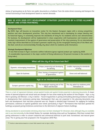 122 Author’s observations based on a team field research visit to Kyiv in 2014.
There is a lack of agreement between actual spatial trends and spatial trends projected in planning documents. A closer
review of planned projects and actual land use changes for two cities made by the authors of this Chapter – Kyiv, a city
that is growing, and Kherson, a city in decline – found irregularities in zoning and building planning procedures resulting
in developments that contravene zoning laws. Development that was not projected in the planning documents was
built and development that had been projected was not. Despite a detailed legal framework for applying for building
permissions, violations of spatial guidelines were noted, particularly in Kyiv122
. Permissions that had been granted for
buildings surpassed zoning limitations sometimes to the detriment of adjacent historic buildings.
Zoning standards to accommodate shrinking cities have not been developed for Ukrainian cities although they are available
and in use internationally. In the United States, for example, declining cities such as Youngstown, Ohio have revised their
zoning ordinances in order to convert industrial and commercial districts to park land, recreational, and natural green
areas. The re-zoning was first proposed in the Youngstown 2010 Plan.
Development Vision:
By 2025, Kyiv will become an innovation center for the Eastern European region with a strong competitive
position and clear development priorities. This city has maintained and is developing its unique identity and
its historical legacy. It constantly improves the standards of living for its residents and its own attractiveness
for business. Its development will be implemented in close cooperation with businessmen and investors amid
constant improvement of the system of governance and preservation of the city’s greenery. On an international
scale, Kyiv will be described as (1) Europe’s greenest capital city; (2) the recognized meeting site of the West and
the East; and (3) an environmentally-friendly city about which its residents pride themselves.
Strategic Development Objectives:
• A two-fold increase in Kyiv’s economic welfare indicators (gross regional product per capita) by 2025
• A considerable improvement in the major comfort-of-living indicators (a 1.8 percent increase in the comfort-of-
living index).
What will the city of the future look like?
Dynamic. encouraging innovations
Unique, preserving and developing
its identity
Livable, improving its standards
of living
Open for business
Clear, having a transparent system
of governance
Green and well-balanced
Kyiv on an international scale
Europe’s greenest capital city
The recognized meeting site of the
West and the East
The city which its residents pride
themselves on
CHAPTER 3 Urban Planning and Spatial Development
status of zoning plans as de facto non-public documents is a holdover from the state-driven economy and hampers the
normal functioning of land development based on market demands.
BOX 10: KYIV 2025 CITY DEVELOPMENT STRATEGY (SUPPORTED BY A CITIES ALLIANCE
GRANT AND OTHER PARTNERS)
123
Ukraine_2015_nov26.indd 123 2015-11-26 5:14 PM
 