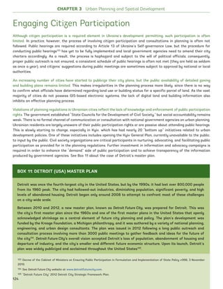 Engaging Citizen Participation
Although citizen participation is a required element in Ukraine’s development permitting, such participation is often
limited. In practice, however, the process of involving citizen participation and consultations in planning is often not
followed. Public hearings are required according to Article 13 of Ukraine’s Self-governance Law, but the procedure for
conducting public hearings123
has yet to be fully implemented and local government agencies need to amend their city
charters accordingly. As a result, the process is haphazard and subject to the will of political officials; consequently,
proper public outreach is not ensured, a consistent schedule of public hearings is often not met (they are held as seldom
as once a year), and citizens’ suggestions during public meetings are sometimes subject to approval by national or local
authorities.
An increasing number of cities have started to publicize their city plans, but the public availability of detailed zoning
and building plans remains limited. This makes irregularities in the planning process more likely, since there is no way
to confirm what officials have determined regarding land use or building status for a specific parcel of land. As the vast
majority of cities do not possess GIS-based electronic systems, the lack of digital land and building information also
inhibits an effective planning process.
Violations of planning regulations in Ukrainian cities reflect the lack of knowledge and enforcement of public participation
rights. The government established “State Councils for the Development of Civil Society,” but social accountability remains
weak. There is no formal channel of communication or consultation with national government agencies on urban planning.
Ukrainian residents are largely unaware of their public participation rights or are passive about attending public hearings.
This is slowly starting to change, especially in Kyiv, which has had nearly 20 “bottom up” initiatives related to urban
development policies. One of these initiatives includes opening the Kyiv General Plan, currently unavailable to the public,
to input by the public. Civil society organizations are critical participants in nurturing, advocating, and facilitating public
participation as provided for in the planning regulations. Further investment in information and advocacy campaigns is
required in order to enhance the “demand” side of public participation and to achieve transparency of the information
produced by government agencies. See Box 11 about the case of Detroit’s master plan.
123 Decree of the Cabinet of Ministers on Ensuring Public Participation in Formulation and Implementation of State Policy #996, 3 November
2010.
124 See Detroit Future City website at www.detroitfuturecity.com.
125 “Detroit Future City” 2012 Detroit City Strategic Framework Plan.
CHAPTER 3 Urban Planning and Spatial Development
Detroit was once the fourth-largest city in the United States, but by the 1990s, it had lost over 800,000 people
from its 1960 peak. The city had hollowed-out industries, diminishing population, significant poverty, and high
levels of abandoned housing. Detroit began only around 2008 to attempt to confront most of these challenges
on a city-wide scale.
Between 2010 and 2012, a new master plan, known as Detroit Future City, was prepared for Detroit. This was
the city’s first master plan since the 1960s and one of the first master plans in the United States that openly
acknowledged shrinkage as a central element of future city planning and policy. The plan’s development was
funded by the Kresge Foundation, a Michigan philanthropy, and it was authored by a variety of national planning,
engineering, and urban design consultants. The plan was issued in 2012 following a long public outreach and
consultation process involving more than 3000 public meetings to gather feedback and ideas for the future of
the city124
. Detroit Future City’s overall vision accepted Detroit’s loss of population, abandonment of housing and
departure of industry, and the city’s smaller and different future economic structure. Upon its launch, Detroit’s
plan was widely publicized and acclaimed throughout the United States125
.
BOX 11: DETROIT (USA) MASTER PLAN
124
Ukraine_2015_nov26.indd 124 2015-11-26 5:14 PM
 
