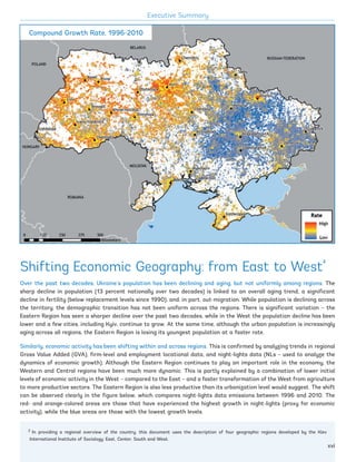 2
In providing a regional overview of the country, this document uses the description of four geographic regions developed by the Kiev
International Institute of Sociology: East, Center, South and West.
Shifting Economic Geography: from East to West
2
Over the past two decades, Ukraine’s population has been declining and aging, but not uniformly among regions. The
sharp decline in population (13 percent nationally over two decades) is linked to an overall aging trend, a significant
decline in fertility (below replacement levels since 1990), and, in part, out-migration. While population is declining across
the territory, the demographic transition has not been uniform across the regions. There is significant variation – the
Eastern Region has seen a sharper decline over the past two decades, while in the West the population decline has been
lower and a few cities, including Kyiv, continue to grow. At the same time, although the urban population is increasingly
aging across all regions, the Eastern Region is losing its youngest population at a faster rate..
Similarly, economic activity has been shifting within and across regions. This is confirmed by analyzing trends in regional
Gross Value Added (GVA), firm-level and employment locational data, and night-lights data (NLs – used to analyze the
dynamics of economic growth). Although the Eastern Region continues to play an important role in the economy, the
Western and Central regions have been much more dynamic. This is partly explained by a combination of lower initial
levels of economic activity in the West – compared to the East – and a faster transformation of the West from agriculture
to more productive sectors. The Eastern Region is also less productive than its urbanization level would suggest. The shift
can be observed clearly in the figure below, which compares night-lights data emissions between 1996 and 2010. The
red- and orange-colored areas are those that have experienced the highest growth in night-lights (proxy for economic
activity), while the blue areas are those with the lowest growth levels.
Compound Growth Rate, 1996-2010
Executive Summary
xvi
Ukraine_2015_nov26.indd 16 2015-11-26 5:14 PM
 