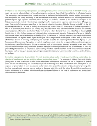 CHAPTER 3 Urban Planning and Spatial Development
Inefficient or non-functioning land registration and title systems in Ukraine hamper development of affordable housing. Land
costs represent a substantial part of overall construction costs and thus affect the availability of affordable housing.
The transaction cost to acquire land through purchase or by having land allocated for housing by local government is
non-transparent and costly. According to the World Bank’s latest Doing Business report (2015), obtaining construction
permits requires eight separate procedures, takes 64 days, and costs 10.2 percent of the warehouse value (one of the
highest values in the region). Completing a property transfer requires seven separate procedures, takes 27 days, and
costs 2 percent of the property value (one of the highest values in the region). Globally, Ukraine ranks 70th
of the 189
economies assessed on the ease of dealing with construction permits and 59th
on the ease of registering property132
.
Out of all 25 million plots of land in the country, only about 12 million plots are in the cadaster. However, the cadaster
does not contain information about plots that were registered before the Land Code came into effect in January 2002.
Registration of titles for land parcels and buildings is done by two separate agencies. Registration of property rights for
apartments, houses and other buildings is done by offices of the Bureau of Technical Inventory that are attached to local
administrations. The register is kept by the Ministry of Justice. Registration of land parcel titles is done by local offices
of the State Service of Geodesy, Cartography, and Cadastre (in 2015, this was merged into the State Agency of Land
Resources and Cartography Agency). As a result, it may happen that a land plot is registered to more than one person,
increasing the risk of legal disputes. Access to municipal land for construction purposes is possible in two ways – land
auctions and non-competitively. Both come with their own specific challenges and costs, and an assessment of risks and
profitability of investment is complicated. Consequently, investors are left uncertain about various characteristics of a
land parcel such as transport access, engineering services and infrastructure, environmental conditions, and restrictions
on land use.
Incomplete urban planning documentation for most Ukrainian cities results in local government being unclear about the
direction of development and the activities allowed on each land parcel.133
The absence of Master Plans and detailed
zoning plans in some cities tends to make urban development more chaotic, increasing the risk of congestion in growing
cities and the risk of vacancy and unsold housing stock in shrinking cities. New construction often takes place at the
expense of preservation of open spaces and parks within cities since the extension of boundaries for growing cities
involves a complicated planning process leading to disputes with cities and the raions. Brownfields re-development
is also problematic as it involves a lengthy and costly process of change in the type of land-use as well as necessary
decontamination measures.
132 World Bank, Doing Business 2015: Going Beyond Efficiency; Economy Profile 2015: Ukraine (Washington, DC: World Bank, 2014), available at
http://www.doingbusiness.org/data/exploreeconomies/~/media/giawb/doing%20business/documents/profiles/country/UKR.pdf?ver=2
133 Housing Market and Labor Mobility
129
Ukraine_2015_nov26.indd 129 2015-11-26 5:14 PM
 