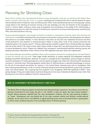 CHAPTER 3 Urban Planning and Spatial Development
Planning for Shrinking Cities
Many cities in Ukraine have demonstrated declines in many demographic areas yet are operating with Master Plans
based on growth trends (See Box 12 for an example). Declining local economies have led to reduced demand for space
and the abandonment of industrial, retail, and office parcels. Often, these abandoned parcels are extremely large, causing
a large decline in the intensity of economic activity in the city. Gradually, over time, the footprint of the city begins to
shrink or remains stable, creating a vicious cycle of population loss and declines in the quality of life. Unfortunately, a
declining economy does not reduce the amount of infrastructure required for servicing remaining housing, manufacturing,
office, and retail activities in the city.
Ukraine’s planning legislation and strategic framework are based on expectations of growth rather than shrinking and
redistribution. In a handful of growing cities, the processes of sub-division, zoning variances, and development permissions
will continue to be needed. However, in most Ukrainian cities there are very few new residential structures and there
is little demand for new industrial or commercial space. Indeed, in many cases, much of the existing commercial and
residential space in the city lies vacant134
. Ukraine’s planning laws mandate a system that is fundamentally miss-aligned
with the actual needs of the nation’s cities, which remain unable to shape their own planning priorities as well as those
of private development actors. Citizens are inhibited from accessing or understanding important planning, zoning, and
building information. Meanwhile, further reforms of the 2011 legislation have been slow to be implemented.
Given these challenges, General Plans and Master Plans could incorporate new tools for managing decline and redistribution
at both the national and city levels. These might include demolition of surplus industrial and dilapidated residential
buildings, brownfield redevelopment, allotment of unused or unneeded land to stakeholders, zoning changes to enhance
economic development of underused properties, and new spatial strategies that reflect the reduced need for housing and
commerce in shrinking cities. Planning legislation should allow for differentiations in planning methodology to account
for the mix of local growth and decline. For instance, in the United States, declining cities such as Youngstown, Ohio
have revised zoning ordinances in order to convert underused industrial and commercial districts to park land, recreation
areas, and natural spaces. This re-zoning was first proposed in the Youngstown 2010 Plan published in 2004135
. Such
zoning changes, if they were implemented, would most likely concern the reuse of abandoned industrial areas, rather than
housing due to the relative stability of Ukraine’s housing market.
134 Author’s interview of officials of the City Administration of Kherson, 17 December 2014.
135 See http://www.cityofyoungstownoh.com/about_youngstown/youngstown_2010/plan/plan.aspx
The Master Plan for Kherson projects recreational areas along the Dnipro waterfront. According to some Kherson
planners interviewed for this study, the plan is “not realistic; it does not depict the city’s actual condition.”
Overall, Kherson planners regarded both the city’s development condition, and the city’s planning condition,
as “frozen”. Development was very limited due to the city’s economic decline and Ukraine’s overall political
problems. At the same time, it was difficult to adjust planning norms such as the General Plan or zoning plans
to reflect these conditions because of the centralized nature of Ukraine planning.
BOX 12: DISCONNECT BETWEEN REALITY AND PLAN
131
Ukraine_2015_nov26.indd 131 2015-11-26 5:14 PM
 