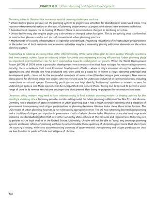 CHAPTER 3 Urban Planning and Spatial Development
Shrinking cities in Ukraine face numerous spatial planning challenges, such as:
• Urban decline places pressure on the planning system to project new activities for abandoned or underused areas. This
requires entrepreneurial action on the part of planning departments to project and attract new economic activities.
• Abandonment requires the re-tooling of Master Plans to accommodate changed or declining activities.
• Urban decline may also require projecting a shrunken or changed urban footprint. This is an activity that is unfamiliar
to most urban planners and is not part of conventional urban planning practice.
• Maintenance of existing infrastructure is expensive and difficult. Projecting reductions of infrastructure proportionate
to the reduction of both residents and economic activities may be a necessity, placing additional demands on the urban
planning system.
Approaches to address shrinking cities differ internationally. While some cities plan to stem decline through incentives
and investments, others focus on reducing urban footprints and increasing existing efficiencies. Urban planning plays
an important and facilitative role for both approaches towards stabilization or growth. While the World Development
Report (WDR) of 2009 takes a particular development view towards cities that have no hope for resurrecting economic
activity, there is evidence that Local Economic Development efforts – where a city’s economic strengths, weaknesses,
opportunities, and threats are first evaluated and then used as a basis to re-invent a city’s economic potential and
development path – have led to the successful comeback of some cities (Dresden being a good example). New master
plans geared for shrinking cities can project alternative land uses for underused industrial or commercial areas, including
recreational or natural spaces. Community participation can help identify “bottom-up” opinions or interest in uses for
underutilized spaces, and these opinions can be incorporated into General Plans. Zoning can be revised to permit a wider
range of uses or to remove restrictions on properties that prevent their being re-purposed for alternative land uses.
Ukrainian policy makers may need to look internationally to find suitable planning models to develop policies for the
country’s shrinking cities. Germany provides an interesting model for future planning in Ukraine (See Box 13). Like Ukraine,
Germany has a tradition of state involvement in urban planning, but it has a much stronger economy and a tradition of
government transparency and citizen participation in planning decisions. Ukraine lacks these three latter factors. The
USA model of urban planning, however, is not necessarily appropriate either. The US has extremely decentralized planning
and a tradition of citizen participation in governance – both of which Ukraine lacks. Ukrainian cities also have large-scale
problems like deindustrialization that are better solved by state policies at the national and regional level than they are
by policies at the local level as in the United States. Ultimately, Ukraine will not be able to “copy” any country’s planning
system wholesale; reform of planning will have to accommodate those qualities of Ukrainian governance that stem from
the country’s history, while also accommodating concepts of governmental transparency and citizen participation that
are less familiar to public officials and citizens of Ukraine.
132
Ukraine_2015_nov26.indd 132 2015-11-26 5:14 PM
 