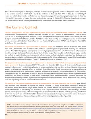 143 This section is based on and summarizes findings of the Eastern Ukraine Recovery and Peacebuilding Assessment (RPA). See World Bank,
RPA: Analysis of Crisis Impacts and Needs in Eastern Ukraine: Synthesis Report (World Bank Group), March 2015, available at http://www-wds.
worldbank.org/external/default/WDSContentServer/WDSP/IB/2015/05/14/090224b082e84fea/1_0/Rendered/PDF/Synthesis0report.pdf
144 In March 2014, the Autonomous Republic of Crimea and the city of Sevastopol held referenda to join the Russian Federation, which were
widely criticized and declared as having no validity in the UN General Assembly resolution 63/262
The UUR was initiated prior to the ongoing conflict in Ukraine. Even though events related to the conflict are not reflected
in the analysis undertaken for the UUR – due to the limitation of data sets from 1998 to 2013, the unavailability of
recent and reliable data from the conflict areas, and the continuously evolving and changing characteristics of the crisis
– the conflict is expected to impact the urban system in the country. To that end, the following discussion, drawing on
the recent Eastern Ukraine Recovery and Peacebuilding Assessment, concerns recent events in Ukraine.
The Current Conflict
Ukraine’s ongoing conflict has had a huge impact on human welfare and social and economic conditions in the East. The
current conflict commenced with a political crisis that started in late 2013, followed by the referenda in Crimea in March
2014144
, and an intensifying conflict in Eastern Ukraine focused on the areas of Donetsk and Luhansk. In late 2014, the
European Union, the United Nations, and the World Bank, under the leadership and participation of the Government of
Ukraine, commenced the Eastern Ukraine Recovery and Peacebuilding Assessment (RPA). It was finalized in March 2015
and informs this present section.
The conflict has resulted in a significant number of displaced people. The RPA found that, as of February 2015, there
have been 7,000 deaths, some 18,000 wounded, and over 1.6 million people displaced both internally and outside of
Ukraine. Around 1 million persons are registered as internally displaced and another 640,000 have taken refuge in other
countries, many in the Russian Federation. Out of the 5.2 million people that resided in conflict-affected regions prior to
the conflict, at least 3.9 million have been directly affected by the conflict. Initially, the majority of the displaced were
women and children. As the conflict deepened, the demographic profile of internally displaced people (IDPs) broadened to
also include older and disabled residents. Figure 93 shows displacement as of February 2015.
The displacement intensified as a result of a Government of Ukraine resolution to halt services in areas not controlled
by the government. Government decree 875/2014 issued in mid-November 2014 closed all Government offices in areas
outside the Government’s control, halting funding of pensions, social benefits, and other services while also withdrawing
support to schools and hospitals. Offices of Ukraine’s Central Bank also closed, limiting access to cash and banking
services. Pension and social payments are now only available to persons with registered residences in Government-
controlled territory. This withdrawal of financial services and resources to Government-supported institutions deepened
vulnerability and prompted outflows of some of the Donbas region’s most vulnerable residents. There are indications, for
example, of extraordinary numbers of pensioners leaving areas outside of Government control in December 2014-January
2015 and registering as IDPs in Government-controlled areas.
The majority of the displaced population seems to be concentrated in the areas close to the line of conflict. Over 96% of
IDPs originated from the oblasts of Luhansk and Donetsk. Of these, 75% sought refuge in host communities within the
five eastern oblasts. 49% of IDPs stayed within Luhansk and Donetsk, swelling the population of conflict-affected host
communities nearest to the fighting. This is reported to be a typical movement pattern for IDPs, reflecting a desire to
achieve greater physical safety, while remaining within a reasonable distance of home, relatives, property, and former
livelihoods. The result is a concentration of the displaced into host areas that are poorly prepared to receive them; some
cities host IDP populations that exceed by several times their original populations (See Figure 92).
CHAPTER 4 Impact of the Current Conflict on the Urban System143
136
Ukraine_2015_nov26.indd 136 2015-11-26 5:14 PM
 