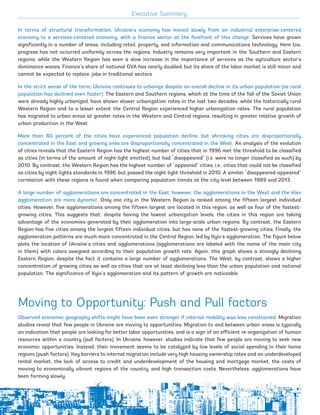 In terms of structural transformation, Ukraine’s economy has moved slowly from an industrial enterprise-centered
economy to a services-centered economy, with a finance sector at the forefront of this change. Services have grown
significantly in a number of areas, including retail, property, and information and communications technology. Here too,
progress has not occurred uniformly across the regions. Industry remains very important in the Southern and Eastern
regions, while the Western Region has seen a slow increase in the importance of services as the agriculture sector’s
dominance wanes. Finance’s share of national GVA has nearly doubled, but its share of the labor market is still minor and
cannot be expected to replace jobs in traditional sectors.
In the strict sense of the term, Ukraine continues to urbanize despite an overall decline in its urban population (as rural
population has declined even faster). The Eastern and Southern regions, which at the time of the fall of the Soviet Union
were already highly urbanized, have shown slower urbanization rates in the last two decades, while the historically rural
Western Region and to a lesser extent the Central Region experienced higher urbanization rates. The rural population
has migrated to urban areas at greater rates in the Western and Central regions, resulting in greater relative growth of
urban production in the West.
More than 80 percent of the cities have experienced population decline, but shrinking cities are disproportionally
concentrated in the East and growing ones are disproportionally concentrated in the West. An analysis of the evolution
of cities reveals that the Eastern Region has the highest number of cities that in 1996 met the threshold to be classified
as cities (in terms of the amount of night-light emitted), but had “disappeared” (i.e. were no longer classified as such) by
2010. By contrast, the Western Region has the highest number of “appeared” cities, i.e., cities that could not be classified
as cities by night-lights standards in 1996, but passed the night-light threshold in 2010. A similar “disappeared-appeared”
correlation with these regions is found when comparing population trends at the city-level between 1989 and 2013.
A large number of agglomerations are concentrated in the East; however, the agglomerations in the West and the Kiev
agglomeration are more dynamic. Only one city in the Western Region is ranked among the fifteen largest individual
cities. However, five agglomerations among the fifteen largest are located in this region, as well as four of the fastest-
growing cities. This suggests that, despite having the lowest urbanization levels, the cities in this region are taking
advantage of the economies generated by their agglomeration into large-scale urban regions. By contrast, the Eastern
Region has five cities among the largest fifteen individual cities, but has none of the fastest-growing cities. Finally, the
agglomeration patterns are much more concentrated in the Central Region, led by Kyiv’s agglomeration. The figure below
plots the location of Ukraine’s cities and agglomerations (agglomerations are labeled with the name of the main city
in them) with colors assigned according to their population growth rate. Again, this graph shows a strongly declining
Eastern Region, despite the fact it contains a large number of agglomerations. The West, by contrast, shows a higher
concentration of growing cities as well as cities that are at least declining less than the urban population and national
population. The significance of Kyiv’s agglomeration and its pattern of growth are noticeable.
Moving to Opportunity: Push and Pull factors
Observed economic geography shifts might have been even stronger if internal mobility was less constrained. Migration
studies reveal that few people in Ukraine are moving to opportunities. Migration to and between urban areas is typically
an indication that people are looking for better labor opportunities, and is a sign of an efficient re-organization of human
resources within a country (pull factors). In Ukraine, however, studies indicate that few people are moving to seek new
economic opportunities. Instead, their movement seems to be catalyzed by low levels of social spending in their home
regions (push factors). Key barriers to internal migration include very high housing ownership rates and an underdeveloped
rental market, the lack of access to credit and underdevelopment of the housing and mortgage market, the costs of
moving to economically vibrant regions of the country, and high transaction costs. Nevertheless, agglomerations have
been forming slowly.
Executive Summary
xvii
Ukraine_2015_nov26.indd 17 2015-11-26 5:14 PM
 