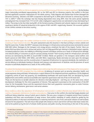 145 World Bank estimations
146 Recovery and peace building assessment : analysis of crisis impacts and needs in Eastern Ukraine (Vol. 2): Full component reports (World
Bank Group), March 2015, available at http://documents.worldbank.org/curated/en/2015/05/24487461/recovery-peace-buiding-assessment-
analysis-crisis-impacts-needs-eastern-ukraine-vol-2-full-component-reports
The effect of the conflict on the local regional economy and the economy of Ukraine at large is significant. As the Donbas
region historically contributed approximately 16% to the GDP and 25% to Ukrainian exports, the conflict in the East
has had significant economic implications for the whole country. Trade disputes with Russia have further damaged the
Ukrainian economy. Ukraine’s real GDP is expected to decrease by 8% in 2014 and is forecast to contract by a further
7.5% in 2015,145
while the exchange rate has heavily depreciated since early 2014. Over the same period registered
unemployment has increased from 7.7% to 9.3% while employment opportunities are estimated to have decreased by 2
million. This is due to the fact that nearly 80% of the formal economy in Donetsk and Luhansk regions is not operational,
resulting in decline of industrial production in the regions of 60% and 85%, respectively. However, the economic spillover
of the conflict extends to the entire country.
The Urban System Following the Conflict
At the time of this report, the conflict continues to evolve; its long-term impact on both population movement and the
economy at large remains to be seen. The joint assessment sees the situation in the East as likely to remain volatile and
fluid for some time. To date, the RPA146
assesses total damages to infrastructure and social services estimated at around
USD 463 million. Damages to the transport and energy sectors constitute the bulk of the impact. Further, there are
losses that have been incurred in various sub-sectors, but not fully quantified yet relating to diminished output capacity,
increased production costs, the inability to efficiently transmit and deliver services as a result of infrastructure damage,
and reduced ability of consumers to pay for services already received. Total recovery needs for infrastructure and social
services are estimated by the RPA at around USD 1.3 billion. Needs are greatest in the transport, social welfare, and
health sectors at USD 558m, USD 329m, and USD 184m, respectively. Needs estimates are built upon the damages
reported to infrastructure and the reconstruction of impacted infrastructure to improved standards; the restoration of
service delivery to individuals residing in Donetsk and Luhansk and replacement of facilities; and the provision of social
services to individuals displaced as a result of the conflict (IDPs).
To contain the developmental impacts of displacement and leverage the skills and presence of the displaced for more positive
outcomes for all, the RPA recognizes four key challenges: (i) delivery of services such as security, education, health, and
social payments along with basic infrastructure in equal measure to the displaced and host populations, (ii) the displaced
(re)gaining control of land and property, (iii) reestablishing livelihoods and social bonds that are disrupted by forced
displacement and conflict and (iv) accountable and responsive governance and rule of law at the local level.
These are the barriers to durable solutions for Ukraine’s internally displaced – and they are, at the same time, critical
development challenges for the entire population of Ukraine. This approach is premised on the continuation of the IDP
crisis for the foreseeable future and the associated strains that such population movements place on state finances,
service delivery mechanisms, governance, and social cohesion.
Once conditions allow, the restoration of infrastructure and services in conflict-affected areas should reflect the new
realities of geographic distribution of people and production. Even prior to the conflict, the area had largely obsolete and
inefficient heavy industries, many of which were in decline. The area was a recipient of targeted central fiscal transfers
(subsidies) and there was accumulation of wage arrears. Post-conflict rebuilding of assets should be guided by the
expected numbers of returnees and should focus on restoring institutions, rule of law, and social cohesion as well as basic
services for the population. This will ensure that people who choose to return and remain will have their basic needs met,
and not be pushed out by the lack of schools, health services, and public security. Connectivity to the rest of the country
CHAPTER 4 Impact of the Current Conflict on the Urban System
138
Ukraine_2015_nov26.indd 138 2015-11-26 5:14 PM
 
