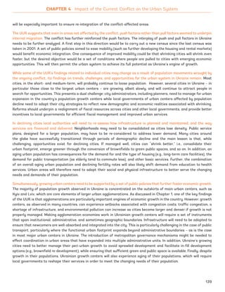 will be especially important to ensure re-integration of the conflict-affected areas.
The UUR suggests that even in areas not affected by the conflict, push factors rather than pull factors seemed to underpin
internal migration. The conflict has further reinforced the push factors. The interplay of push and pull factors in Ukraine
needs to be further analyzed. A first step in this direction would be to carry out a new census since the last census was
taken in 2001. A set of public policies aimed to ease mobility (such as further developing the housing and rental markets)
would benefit economic integration. One consequence of improved mobility could be that shrinking cities will shrink even
faster, but the desired objective would be a set of conditions where people are pulled to cities with emerging economic
opportunities. This will then permit the urban system to achieve its full potential as Ukraine’s engine of growth.
While some of the UUR’s findings related to individual cities may change as a result of population movements wrought by
the ongoing conflict, its findings on trends, challenges, and opportunities for the urban system in Ukraine remain. Most
cities, in the short- and medium-term, will probably continue to loose population. However, several cities in Ukraine – in
particular those close to the largest urban centers – are growing, albeit slowly, and will continue to attract people in
search for opportunities. This presents a dual challenge: city administrators, including planners, need to manage for urban
expansion in the country’s population growth centers while local governments of urban centers affected by population
decline need to adapt their city strategies to reflect new demographic and economic realities associated with shrinking.
Reforms should underpin a realignment of fiscal resources across cities and other local governments, and provide better
incentives to local governments for efficient fiscal management and improved urban services.
In declining cities local authorities will need to re-assess how infrastructure is planned and maintained, and the way
services are financed and delivered. Neighborhoods may need to be consolidated as cities lose density. Public service
plans, designed for a larger population, may have to be re-considered to address lower demand. Many cities around
the globe have successfully transitioned through periods of demographic decline and the main lesson is that, while
challenging, opportunities exist for declining cities. If managed well, cities can “shrink better,” i.e., consolidate their
urban footprint, emerge greener through the conversion of brownfields to green public spaces, and so on. In addition, an
aging urban population has consequences for the demand for and the type of housing (e.g., long-term care facilities), the
demand for public transportation (as elderly tend to commute less), and other basic services. Further, the combination
of an overall aging urban population and declining fertility rates will also likely shift demand from education to health
services. Urban areas will therefore need to adapt their social and physical infrastructure to better serve the changing
needs and demands of their population.
Simultaneously, growing urban centers need to be supported by a set of public policies that further foster economic growth.
The majority of population growth observed in Ukraine is concentrated on the outskirts of main urban centers, such as
Kyiv and Lviv, which are core elements of larger urban agglomerations. As discussed in Chapter 1, one of the key findings
of the UUR is that agglomerations are particularly important engines of economic growth in the country. However, growth
centers, as observed in many countries, can experience setbacks associated with congestion costs; traffic congestion, a
shortage of infrastructure, and environmental pollution can increase as cities become larger and denser if growth is not
properly managed. Making agglomeration economies work in Ukrainian growth centers will require a set of instruments
that span institutional, administrative, and sometimes geographic boundaries. Infrastructure will need to be adapted to
ensure that newcomers are well-absorbed and integrated into the city. This is particularly challenging in the case of public
transport, particularly where the functional urban footprint expands beyond administrative boundaries – as is the case
in most major urban centers in Ukraine. The introduction of metropolitan governance mechanisms might be needed to
effect coordination in urban areas that have expanded into multiple administrative units. In addition, Ukraine’s growing
cities need to better manage their peri-urban growth to avoid sprawled development and facilitate in-fill development
options (e.g., brownfield re-development), while ensuring that sufficient green and public space is available. Finally, despite
growth in their populations, Ukrainian growth centers will also experience aging of their populations, which will require
local governments to reshape their services in order to meet the changing needs of their population.
CHAPTER 4 Impact of the Current Conflict on the Urban System
139
Ukraine_2015_nov26.indd 139 2015-11-26 5:14 PM
 
