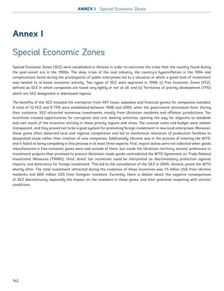Annex I
Special Economic Zones
Special Economic Zones (SEZ) were established in Ukraine in order to overcome the crisis that the country faced during
the post-soviet era in the 1990s. The deep crisis of the coal industry, the country’s hyperinflation in the 1994 and
complications faced during the privatization of public enterprises led to a situation in which a great level of investment
was needed to re-boost economic activity. Two types of SEZ were approved in 1998: (i) Free Economic Zones (FEZ),
defined as SEZ in which companies are taxed very lightly or not at all, and (ii) Territories of priority development (TPD)
which are SEZ designated in distressed regions.
The benefits of the SEZ included the exemption from VAT taxes, subsidies and financial grants for companies installed.
A total of 12 FEZ and 9 TPD were established between 1998 and 2005, when the government eliminated them. During
their existence, SEZ attracted numerous investments, mostly from Ukrainian residents and offshore jurisdictions. Tax
incentives created opportunities for corruption and rent seeking activities, opening the way for oligarchs to establish
and own much of the economic activity in these priority regions and cities. The revenue costs and budget were seldom
transparent, and they proved not to be a good system for promoting foreign investment in new local enterprises. Moreover,
these zones often distorted local and regional competition and led to mechanical relocation of production facilities to
designated areas rather than creation of new companies. Additionally, Ukraine was in the process of entering the WTO,
and it failed at being compelling in this process in at least three aspects: first, import duties were not collected when goods
manufactured in free economic zones were sold outside of them, but inside the Ukrainian territory; second, preference to
investment projects that promised to procure Ukrainian-made goods contradicted the WTO Agreement on Trade Related
Investment Measures (TRIMS); third, direct tax incentives could be interpreted as discriminatory protection against
imports, and deterrence for foreign investment. This led to the cancellation of the SEZ in 2005. Ukraine joined the WTO
shortly after. The total investment attracted during the existence of these incentives was 1.5 billion US$ from Ukraine
residents and 600 million US$ from foreigner investors. Currently, there is debate about the negative consequences
of SEZ discontinuing, especially the impact on the investors in those zones, and their potential reopening with stricter
conditions.
ANNEX I Special Economic Zones
142
Ukraine_2015_nov26.indd 142 2015-11-26 5:14 PM
 