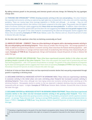 By adding extensive growth to the previously used intensive growth and area change, the following five city typologies
emerge when
(A) THRIVING AND SPRAWLING153
CITIES, Growing economic activity in the core and periphery: the urban footprint
has expanded and economic activity as captured by night lights has increased both in the urban core and the expanding
periphery. These are mainly large cities (average population is 124.8k) and although – on average – they are still
experiencing demographic decline, their decline is the lowest compared to the other types. They present also the highest
levels of economic activity per capita suggesting that these cities are more productive. In addition, these cities have a
higher average total economic growth (587 percent) than the rest suggesting that these are true growth engines in the
country. However, the growth of the urban footprint accompanied by the observed demographic decline suggests that
these cities are sprawling. Examples of TYPE A are: Odessa, Lutsk, Kiev, Kharkov and Lviv. Around 24 percent of cities
in Ukraine fall under this type.
On the other side of the spectrum cities that are declining economically are found;
(B) ABSOLUTE DECLINE – COMPACT, These are cities declining in all aspects with a decreasing economic activity in
the core and periphery and shrinking footprint: These cities are smaller than thriving cities - the average population is
79.2k. In addition to experiencing a decline in economic activity, these cities have the fastest declining population – with
-0.70 percent annual decline on average and have lowers levels of productivity than thriving cities measured by NL per
capita. Examples of TYPE B are: Dnepropetrovsk, Hirnyk and Kramatorsk. Around 33 percent of cities in Ukraine fall
under this type.
(C) ABSOLUTE DECLINE AND SPRAWLING, These cities have experienced economic decline in the urban core and
periphery despite a growth of the urban footprint. These cities also present the lowest level of productivity and have
fast declining population – with -0.57 percent annual decline on average. The growth of the urban footprint accompanied
by the observed demographic decline suggests that these cities are sprawling. Examples of TYPE C are: Mykolaiv, Sumy,
Kirovohrad. Around 5.47 percent of cities in Ukraine fall under this type.
A third set of cities are those whose urban core has experienced economic decline that was partly compensated through
growth in expanding or shrinking areas;
(D) DECLINING CENTERS but INCREASED ACTIVITY IN SHRINKING AREA, These cities are experiencing a declining
in economic activity in the initial urban core and a shrinking urban footprint but increased economic activity in
shrinking footprint. These cities, although rare, have dying centers but economic activity has been catching up in the
shrinking footprint. Demographic decline is similar to the one observed in absolute declining cities but productivity –
measured as NL per capita – is higher. Examples of TYPE D are: Donetsk, Balta, Vuhledar. Around 2.84 cities in Ukraine
fall under this type.
(E) DECLINING CENTERS but INCREASED ACTIVITY IN GROWING URBAN FOOTPRINT, These cities have experienced
economic decline in the urban core but increased economic activity in the growing urban footprint. These cities,
although rare, have dying centers but growing economic activity in the periphery and present overall a positive economic
growth – on average. These cities are small – having on average 50.8k population – and have productivity levels similar to
those in TYPE D. Examples of TYPE E are: Torez, Borshchiv, Ostroh. Around 6.13 percent of cities in Ukraine fall under
this type.
153 Sprawling is a hypothesis based on the growth of the urban footprint and population decline. However the NL footprints do not correspond
to the city’s boundaries and therefore population data might not correspond to the population living inside the urban footprint defined through
NLs.
ANNEX VI Extensive Growth
184
Ukraine_2015_nov26.indd 184 2015-11-26 5:14 PM
 