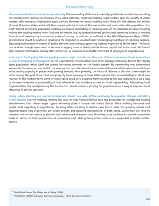 13
Ukraine should reduce barriers to move internally. The low mobility of Ukraine’s internal population is an obstacle preventing
the country from reaping the rewards of its urban potential. Improved mobility might further spur the growth of urban
centers with emerging employment opportunities. However, increased mobility most likely will also deepen the decline
of most Ukrainian cities, which will then require policies to protect the less mobile and more vulnerable population that
is left behind. Increasing population mobility will require eliminating or reducing some of the obstacles to move including
making the housing market more fluid and permeable (e.g., by increasing rental options and improving access to housing
finance) and lowering the transaction costs of moving. In addition, as outlined in the World Development Report 20097
,
governments should be neutral in regards to the migration of unskilled labor: encouraging migration for economic reasons,
discouraging migration in search of public services, and strongly supporting internal migration of skilled labor. The latter
can be done through investment in services in lagging areas to build portable human capital and to increase the flow of
labor market information, among other initiatives, so migrants arrive better informed of employment opportunities.
In terms of fiscal policy, Ukraine’s policy makers might re-think the structure of functional sub-national expenditure
in view of changing demographics. So far, expenditures for education have been steadily increasing despite the rapidly
aging population, which itself has placed increasing demands on the health system. By earmarking new subventions
separately for education and health, the new system can take advantage of under-utilized social infrastructure and focus
on increasing capacity in places with growing demand. More generally, the focus of reforms in the short-term might be
on increasing the yield of user fees and property taxes as a way to make cities assume their responsibility to collect own
revenue. In the medium-term, some of these taxes could be re-assigned from national to the sub-national level as a way
to increase horizontal accountability of local officials to their residents as well as fiscal responsibility. Addressing fiscal
fragmentation and amalgamating the bottom tier should remain a priority for government as a way to improve fiscal
efficiency in service provision.
Finally, urban planning and spatial development should take note of the continuing demographic changes and shifts
in the country. Current mobility remains low and the high homeownership rate has prevented the widespread housing
abandonment that characterizes typical shrinking cities in Europe and United States. Once mobility increases and
people start migrating to opportunity, declining cities are likely to decline even faster, while the growing centers and
agglomerations may experience peri-urban growth and sprawled development. In both cases, authorities will need to
reassess how infrastructure is planned and maintained to ensure that shrinking cities continue to provide acceptable
levels of service to their populations at reasonable cost, while growing urban centers are supported to foster further
growth.
13
6
World Bank Group, The Golden Age of Aging (2014).
7
World Bank (2009), Reshaping Economic Geography – World Development Report.
Executive Summary
xxii
Ukraine_2015_nov26.indd 22 2015-11-26 5:14 PM
 
