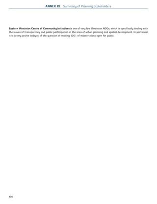 Eastern Ukrainian Centre of Community Initiatives is one of very few Ukrainian NGOs, which is specifically dealing with
the issues of transparency and public participation in the area of urban planning and spatial development. In particular
it is a very active lobbyist of the question of making 100% of master plans open for public.
ANNEX IX Summary of Planning Stakeholders
196
Ukraine_2015_nov26.indd 196 2015-11-26 5:14 PM
 