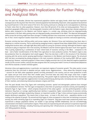 Key Highlights and Implications for Further Policy
and Analytical Work
Over the past two decades, Ukraine has experienced population decline and aging trends, which have had important
consequences at the city level. Over this time, national population has declined by 13 percent; urban population has declined
by around 9 percent. In the strict sense of the term, the country continues to urbanize as its rural population is declining
at faster rates than its urban population. However, more than 80 percent of its cities are losing population. There are
important geographic differences in this demographic transition with the Eastern region observing a sharper population
decline when compared to the Western and Central regions. In a similar way, shrinking cities are disproportionally
concentrated in the East while growing ones are disproportionally concentrated in the West. The observed demographic
shifts across the territory might have been stronger if mobility had been less constrained, as internal migration has been
low. In fact, recent migration studies reveal that in Ukraine few people are moving to economic and social opportunity.
Economic activity has been shifting within and across regions, but Ukraine’s firms and institutions have been slow in
adapting to a market economy. This is confirmed by analyzing trends in regional Gross Value Added (GVA), firm-level and
employment location data, and night-light (NLs) data (used as a proxy for economic activity). Although the Eastern region
continues to play an important role in the economy, the Western and the Central regions have been much more dynamic.
This is partly explained by a combination of lower initial levels of economic activity in the West – compared to the
East – and a faster transformation of the West from agriculture to more productive sectors. The Eastern region is also
less productive than its urbanization level would suggest. There has also been a shift in the structure of the Ukrainian
economy with the service sector growing significantly in importance in the Western and Central regions. The structural
shift has been accompanied by steady progress in the main economic indicators of the country (GDP, GDP per capita,
and poverty). However, continued progress in these areas is highly uncertain due to (i) the observed negative population
trends, (ii) the current conflict, and (iii) the slow progress that the country has made in terms of institutional adaptation
and reforms towards a market-oriented system.
Ukrainian cities and agglomerations, in particular, are important engines of economic growth. The urban sector is more
productive than the rural both in absolute and per capita terms. Agglomerations – cities whose NLs footprint merge
– account for the little urban population growth currently witnessed in the country, and are more productive in both
per capita and per km2 terms than their smaller peers. Firm-level data also show that larger cities have a higher
concentration of both economic activity and productivity. This growth might be explained by the fact that these larger
groups of cities can through their agglomeration increase productivity by sharing costs, increasing access to and the size
of their markets, and enhancing interactions between citizens and firms.
Over the past decade, three City Types with contrasting economic, spatial and demographic patterns have emerged
and consolidated in Ukraine. The first type corresponds to cities that are growing in economic activity and expanding in
footprint (Type 1). Type 1 cities – which comprise 22 percent of the urban system – are also performing better in other
indicators; they have, on average, significantly lower declines in population, higher concentrations of economic activity
and rate of growth, and higher productivity. However, an important number of Type 1 cities continue to grow economically
despite declining in population. This means that in these areas – at least in the short term – population decline is not
coming at the expense of growth. The second and third types of cities correspond to cities that are declining in economic
activity, but either shrinking (Type 2) or expanding (Type 3) in footprint. They have much lower productivity levels, have
experienced a sharper population decline, are smaller in size (average 50,000 inhabitants), and are overwhelmingly
concentrated in the Eastern and Southern regions. These cities are experiencing and will continue to experience important
urban development challenges, including financing and operating their infrastructures as economies of scale decrease
with falling population density.
1 Figures that do not include a source in this Chapter were developed by World Bank staff working on the report.
CHAPTER 1 The urban system: Demographics and Economic Trends1
2
Ukraine_2015_nov26.indd 2 2015-11-26 5:14 PM
 