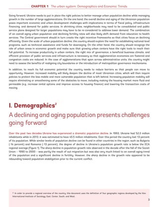 Going forward, Ukraine needs to put in place the right policies to better manage urban population decline while managing
growth in the number of large agglomerations. On the one hand, the overall decline and aging of the Ukrainian population
poses important economic and urban development challenges with implications in terms of fiscal policy, infrastructure
financing, and demand for public services. In shrinking cities, neighborhoods may need to be consolidated and public
service plans designed for larger populations may have to be re-considered to address lower demand. The combination
of an overall aging urban population and declining fertility rates will also likely shift demand from education to health
services. The Central government should in turn create the right incentive frameworks so that cities focus on declining
efficiently. Given the scale of urban population decline, the country should explore the need for establishing national-level
programs, such as technical assistance and funds for downsizing. On the other hand, the country should recognize the
role of urban areas in economic growth and make sure that growing urban centers have the right tools to reach their
full potential. To increase productivity in urban centers, the right mix of governance, a beneficial business climate, and
efficient provision of public services and infrastructure is necessary so that agglomeration economies are fostered and
congestion costs are reduced. In the case of agglomerations that span across administrative units, the country might
need to assess the benefits of realigning city boundaries or the introduction of metropolitan governance mechanisms.
In addition, to reach its full economic potential the country needs to reduce barriers so that people can move to
opportunity. However, increased mobility will likely deepen the decline of most Ukrainian cities, which will then require
policies to protect the less mobile and more vulnerable population that is left behind. Increasing population mobility will
require eliminating or smoothening some of the obstacles to move, including making the housing market more fluid and
permeable (e.g., increase rental options and improve access to housing finance) and lowering the transaction costs of
moving.
I. Demographics2
A declining and aging population presents challenges
going forward
Over the past two decades Ukraine has experienced a dramatic population decline. In 1993, Ukraine had 52.2 million
inhabitants while in 2013, it was estimated to have 45.5 million inhabitants. Over this period the country lost 13 percent
of its population. While similar levels of population decline can be found in other countries in the region, such as Bulgaria
(-14 percent) and Romania (-13 percent), the degree of decline in Ukraine’s population growth rate is below the ECA
regional average (Figure 1). The sharp decline in population growth rate observed in the decade after the fall of the Soviet
Union – 1990 to 2000 – was partly the result of out-migration but was also very much linked to an overall aging trend
of the population and a significant decline in fertility. However, the sharp decline in the growth rate appeared to be
rebounding toward population stabilization prior to the current conflict.
CHAPTER 1 The urban system: Demographics and Economic Trends
2 In order to provide a regional overview of the country, this document uses the definition of four geographic regions developed by the Kiev
International Institute of Sociology: East, Center, South, and West.
3
Ukraine_2015_nov26.indd 3 2015-11-26 5:14 PM
 