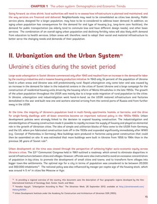 Ukraine’s cities during the soviet period
Large-scale urbanization in Soviet Ukraine commenced only after 1945 and resulted from an increase in the demand for labor
by the country’s industries and a massive housing production initiative. In 1945 only 34 percent of the population of Ukraine
lived in urban areas and Ukraine was still predominantly rural. Rapid urbanization only came later and was caused by
an increase in the demand for labor in the industrial centers in the cities of Soviet Ukraine and a large campaign for the
construction of residential housing units driven by the housing reform of Nikita Khrushchev in the late 1950s. The growth
of the urban population throughout the USSR was mainly due to a large-scale migration of rural population to the cities.
In Ukraine, urbanization and industrialization went hand-in-hand; as the USSR restored infrastructure and factories
demolished in the war and built new one and workers started arriving from the central parts of Russia and from further
away in the USSR.
At the time, the majority of Ukraine’s population lived in multi-family apartments, hostels, or barracks, and the drive
for single-family dwellings with all basic amenities became an important national policy in the 1950s-1960s. Urban
development policies were strongly linked to the decision to expand housing construction. The industrialization and
standardization of housing construction made it possible to rapidly increase the supply of housing and played an elemental
role in the growth of Ukrainian cities. The idea of simple and utilitarian blocks of flats came to the USSR from Germany
and the US, where pre-fabricated construction took off in the 1930s and expanded significantly immediately after WWII
(e.g., Concept of Plattenbau in Germany). New buildings were produced in factories using panel construction that could
then be assembled on site. It was estimated that more buildings were built in Ukraine from 1956 to 1964 than in the
previous 38 years of Soviet rule12
.
Urban development at the time was viewed through the perspective of achieving higher socio-economic equity across
Ukraine’s cities. The 22nd
Communist Congress held in 1961 outlined a roadmap, which aimed to eliminate disparities in
social infrastructure between cities and villages. However, officials were also instructed to avoid an excessive concentration
of population in big cities, to promote the development of small cities and towns, and to transform farm villages into
bigger town-like settlements. The optimal size for a city in terms of population was considered to be between 20,000
and 300,000 inhabitants13
. The national policy was also influenced by meager per capita size of the housing stock, which
was around 4-5 m2
in cities like Moscow or Kyiv.
Going forward, as cities shrink, local authorities will need to re-assess how infrastructure is planned and maintained, and
the way services are financed and delivered. Neighborhoods may need to be consolidated as cities lose density. Public
service plans, designed for a larger population, may have to be re-considered to address lower demand. In addition, an
aging urban population has consequences for the demand for and type of housing (e.g., long-term care facilities), the
demand for public transportation (as elderly tend to commute less and have different design needs), and other basic
services. The combination of an overall aging urban population and declining fertility rates will also likely shift demand
from education to health services. Urban areas will, therefore, need to adapt their social and material infrastructure to
better serve the changing needs and demands of their population.
II. Urbanization and the Urban System11
11 In providing a regional overview of the country, this document uses the description of four geographic regions developed by the Kiev
International Institute of Sociology: East, Center, South, and West.
12 Yaroslav Hyrych, “Urbanization According to Plan,” The Ukrainian Week, 26 September 2012, available at http://ukrainianweek.com/
History/60924 .
13 Urban Development Institute under the Academy for Construction and Architecture of Ukrainian SSR (1950).
CHAPTER 1 The urban system: Demographics and Economic Trends
15
Ukraine_2015_nov26.indd 15 2015-11-26 5:14 PM
 
