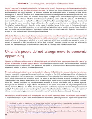 Ukraine’s system of cities was developed during the Soviet period; as such, their emergence and growth was developed in
a centralized way and was not based on market principles. The demand and supply of housing and other resources and
services was rigid and highly regulated. The dominant approach was development based on economy of scale, narrow
specialization of individual industrial cities, and extensive co-operation among cities and their metropolitan areas. The
territory of the USSR was divided into economic macro-regions hosting a limited number of specialized industrial cities
that would have self-sufficient industries and infrastructure (electricity, water, roads, etc.). With the fall of the Soviet
Union and the introduction of market forces, it became evident that, from a spatial point of view, many of its cities had
been developed in places where they should not have been. For example, many cities had no rural hinterland to rely on
for daily food needs and therefore depended on the supply of subsidized goods. Further, many of the industrial cities in
the Eastern Region were highly dependent on raw materials and subsidized energy provided by other Soviet Republics
were not competitive internationally once borders were opened. Mono-functional cities, which depended economically on
a single or a few industries, were particularly vulnerable to this.
While the fall of the Soviet Union brought the opportunity to move towards a more efficient settlement system, policies implemented
during the transition period re-enforced barriers for internal mobility within Ukraine. During that period, ownership of dwellings
was transferred to the occupants with little or no cost, resulting in a high home-ownership rate—occupants owned 95
percent of households in 2012, according to a World Bank estimate16
. Ukraine’s internal migration and urbanization
process and the reorganization of Ukraine’s urban system will be examined in the following sub-sections.
Ukraine’s people do not always move to economic
opportunity
Migration to and between urban areas is an indication that people are looking for better labor opportunities, and is a sign of an
efficient re-organization of human resources within a country. Achieving economic growth and improving living standards
require connecting or bringing people from places that are lagging or declining to places with economic opportunities17
,
an essential element to promote Ukraine’s development.
The most notable characteristic of internal migration after the collapse of the Soviet Union is a decrease in the volume of movement.
However, a caveat is necessary when comparing internal migration in the USSR and subsequent internal migration in
Ukraine, especially in the first several years after independence. The termination of the obligatory practice of distributing
higher educational institutions’ graduates across the USSR, as well as the broader economic troubles of the 1990s
(unemployment, high housing prices, restriction of access to higher education due to high cost, increases in transport
tariffs, etc.), led to a decrease in the number of internal migrants. In addition, there was a surge in external migration,
mainly due to the relocation of people between the republics of the former Union, which was only recently classified as
internal migration. After the mid-1990s, the country’s economic performance improved and internal migration increased
slightly18
. A final caveat to consider about migration data is that official statistics might not show the entire picture of
internal migration, as many people remained outside the radar of registration but moved through the country.
Recent studies of internal migration in Ukraine reveal that few people are moving to seek new economic opportunities. A
2012 World Bank report on that theme shows that Ukraine migrants are not leaving areas with lagging labor opportunities
16 World Bank, In Search of Opportunities: How a More Mobile Workforce Can Propel Ukraine’s Prosperity, 2012, available at https://
openknowledge.worldbank.org/bitstream/handle/10986/12268/NonAsciiFileName0.pdf?sequence=1
17 The World Bank’s World Development Report 2009: Reshaping Economic Geography provides an extensive policy oriented discussion about
the aspects that make urban conditions optimal for the increase of productivity.
18 European Commission and GVG, Social Impact of Emigration and Rural-Urban Migration in Central and Eastern Europe, Final Country
Report: Ukraine, 2012, available at ec.europa.eu/social/BlobServlet?docId=8820langId=en
CHAPTER 1 The urban system: Demographics and Economic Trends
18
Ukraine_2015_nov26.indd 18 2015-11-26 5:14 PM
 
