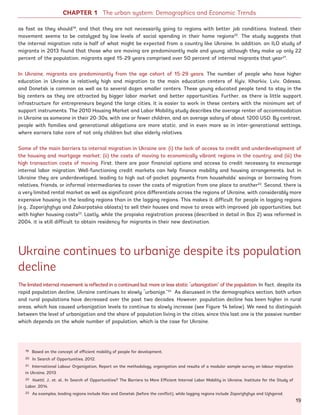 as fast as they should19
, and that they are not necessarily going to regions with better job conditions. Instead, their
movement seems to be catalyzed by low levels of social spending in their home regions20
. The study suggests that
the internal migration rate is half of what might be expected from a country like Ukraine. In addition, an ILO study of
migrants in 2013 found that those who are moving are predominantly male and young; although they make up only 22
percent of the population, migrants aged 15-29 years comprised over 50 percent of internal migrants that year21
.
In Ukraine, migrants are predominantly from the age cohort of 15-29 years. The number of people who have higher
education in Ukraine is relatively high and migration to the main education centers of Kyiv, Kharkiv, Lviv, Odessa,
and Donetsk is common as well as to several dozen smaller centers. These young educated people tend to stay in the
big centers as they are attracted by bigger labor market and better opportunities. Further, as there is little support
infrastructure for entrepreneurs beyond the large cities, it is easier to work in these centers with the minimum set of
support instruments. The 2010 Housing Market and Labor Mobility study describes the average renter of accommodation
in Ukraine as someone in their 20-30s, with one or fewer children, and an average salary of about 1200 USD. By contrast,
people with families and generational obligations are more static, and in even more so in inter-generational settings,
where earners take care of not only children but also elderly relatives.
Some of the main barriers to internal migration in Ukraine are: (i) the lack of access to credit and underdevelopment of
the housing and mortgage market; (ii) the costs of moving to economically vibrant regions in the country; and (iii) the
high transaction costs of moving. First, there are poor financial options and access to credit necessary to encourage
internal labor migration. Well-functioning credit markets can help finance mobility and housing arrangements, but in
Ukraine they are underdeveloped, leading to high out-of-pocket payments from households’ savings or borrowing from
relatives, friends, or informal intermediaries to cover the costs of migration from one place to another22
. Second, there is
a very limited rental market as well as significant price differentials across the regions of Ukraine, with considerably more
expensive housing in the leading regions than in the lagging regions. This makes it difficult for people in lagging regions
(e.g., Zaporizhzhya and Zakarpatska oblasts) to sell their houses and move to areas with improved job opportunities, but
with higher housing costs23
. Lastly, while the propiska registration process (described in detail in Box 2) was reformed in
2004, it is still difficult to obtain residency for migrants in their new destination.
Ukraine continues to urbanize despite its population
decline
The limited internal movement is reflected in a continued but more or less static “urbanization” of the population. In fact, despite its
rapid population decline, Ukraine continues to slowly “urbanize.”24
As discussed in the demographics section, both urban
and rural populations have decreased over the past two decades. However, population decline has been higher in rural
areas, which has caused urbanization levels to continue to slowly increase (see Figure 14 below). We need to distinguish
between the level of urbanization and the share of population living in the cities, since this last one is the passive number
which depends on the whole number of population, which is the case for Ukraine.
CHAPTER 1 The urban system: Demographics and Economic Trends
19 Based on the concept of efficient mobility of people for development.
20 In Search of Opportunities, 2012.
21 International Labour Organization, Report on the methodology, organization and results of a modular sample survey on labour migration
in Ukraine, 2013.
22 Koettl, J., et. al., In Search of Opportunities? The Barriers to More Efficient Internal Labor Mobility in Ukraine, Institute for the Study of
Labor, 2014.
23 As examples, leading regions include Kiev and Donetsk (before the conflict), while lagging regions include Zaporizhzhya and Uzhgorod.
19
Ukraine_2015_nov26.indd 19 2015-11-26 5:14 PM
 