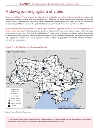 CHAPTER 1 The urban system: Demographics and Economic Trends
A slowly evolving system of cities
Ukraine has 458 cities25
that serve as the urban element of basis for an analysis of Ukraine’s settlement system. As
previously mentioned, of these, Kyiv and Sevastopol until 2013, had the same administrative status as the other 24
Oblasts; 182 are cities of Oblast significance, which have the same autonomy as Raions; and 276 cities are subordinated
to Raions. Figure 17 below presents the spatial distribution of Ukraine’s cities and their population in 2013.
Ukraine is much more densely urban in the Eastern region, which has a significant number of cities concentrated near the
Russian border (see Figure 17). By contrast, the density of cities is much lower in the Western region, which also has a
large number of small towns (less than 10,000 inhabitants). This is partly a reflection of the lower levels of urbanization
of the Western region as well as the high levels of urbanization found in the Eastern region (as discussed in the previous
sub-section). The Southern region has a significant number of cities with population between 50,000 and 100,000 as
well as fewer smaller cities.
25 Two additional cities, Chernobyl and Pripyat, are not considered as part of the urban system as they have been abandoned due to radiation
contamination in the aftermath of the accident at the Chernobyl nuclear power station in 1986.
Figure 17 – Distribution of cities across Ukraine
Source: Ukraine Statistics Department
City Population, 2013
Population
Estimated, 2013
0 - 10,000
10,001 - 20,000
20,001 - 50,000
50,001 - 100,000
100,001 - 500,000
500,000
22
Ukraine_2015_nov26.indd 22 2015-11-26 5:14 PM
 
