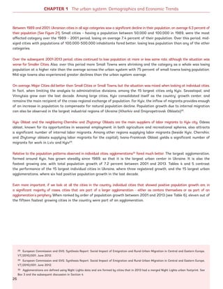 Between 1989 and 2001, Ukrainian cities in all size categories saw a significant decline in their population, on average 6.3 percent of
their population (See Figure 21). Small cities – having a population between 50,000 and 100,000 in 1989, were the most
affected category over the 1989 – 2001 period, losing on average 7.4 percent of their population. Over this period, mid-
sized cities with populations of 100,000-500,000 inhabitants fared better, losing less population than any of the other
categories.
Over the subsequent 2001-2013 period, cities continued to lose population at more or less same rate, although the situation was
worse for Smaller Cities. Also, over this period more Small Towns were shrinking and the category as a whole was losing
population at a higher rate than the average across the urban system with 75 percent of small towns losing population.
Mid-size towns also experienced greater declines than the urban system average.
On average, Major Cities did better than Small Cities or Small Towns, but the situation was mixed when looking at individual cities.
In fact, when limiting the analysis to administrative divisions, among the 15 largest cities only Kyiv, Sevastopol, and
Vinnytsia grew over the last decade. Among large cities, Kyiv consolidated itself as the country’ growth center, and
remains the main recipient of the cross-regional exchange of population. For Kyiv, the inflow of migrants provides enough
of an increase in population to compensate for natural population decline. Population growth due to internal migration
can also be observed in the largest industrial regions of Ukraine (Kharkiv and Dnipropetrovsk Oblasts)28
.
Kyiv Oblast and the neighboring Chernihiv and Zhytomyr Oblasts are the main suppliers of labor migrants to Kyiv city. Odesa
oblast, known for its opportunities in seasonal employment in both agriculture and recreational spheres, also attracts
a significant number of internal labor migrants. Among other regions supplying labor migrants (beside Kyiv, Chernihiv,
and Zhytomyr oblasts supplying labor migrants for the capital), Ivano-Frankivsk Oblast yields a significant number of
migrants for work in Lviv and Kyiv29
.
Relative to the population patterns observed in individual cities, agglomerations30
fared much better. The largest agglomeration,
formed around Kyiv, has grown steadily since 1989, so that it is the largest urban center in Ukraine. It is also the
fastest growing one, with total population growth of 7.2 percent between 2001 and 2013. Tables 4 and 5 contrast
the performance of the 15 largest individual cities in Ukraine, where three registered growth, and the 15 largest urban
agglomerations, where six had positive population growth in the last decade.
Even more important, if we look at all the cities in the country, individual cities that showed positive population growth are, in
a significant majority of cases, cities that are part of a larger agglomeration - either as centers themselves or as part of an
agglomeration’s periphery. When ranked by order of population growth between 2001 and 2013 (see Table 6), eleven out of
the fifteen fastest growing cities in the country were part of an agglomeration.
28 European Commission and GVG, Synthesis Report: Social Impact of Emigration and Rural-Urban Migration in Central and Eastern Europe,
VT/2010/001, June 2012.
29 European Commission and GVG, Synthesis Report: Social Impact of Emigration and Rural-Urban Migration in Central and Eastern Europe,
VT/2010/001, June 2012.
30 Agglomerations are defined using Night Lights data and are formed by cities that in 2013 had a merged Night Lights urban footprint. See
Box 3 and the subsequent discussion in Section 4.
CHAPTER 1 The urban system: Demographics and Economic Trends
26
Ukraine_2015_nov26.indd 26 2015-11-26 5:14 PM
 
