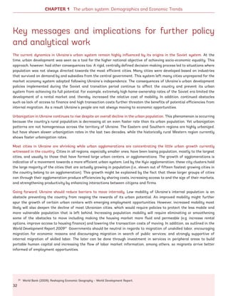 Key messages and implications for further policy
and analytical work
The current dynamics in Ukraine’s urban system remain highly influenced by its origins in the Soviet system. At the
time, urban development was seen as a tool for the higher national objective of achieving socio-economic equality. This
approach, however, had other consequences too. A rigid, centrally defined decision-making process led to situations where
population was not always directed towards the most efficient cities. Many cities were developed based on industries
that survived on demand by and subsidies from the central government. This system left many cities unprepared for the
market economy system adopted following Ukraine’s independence. The consequences of Ukraine’s urban development
policies implemented during the Soviet and transition period continue to affect the country and prevent its urban
system from achieving its full potential. For example, extremely high home-ownership rates of the Soviet era limited the
development of a rental market and, thereby, increased the relative cost of mobility. In addition, continued obstacles
such as lack of access to finance and high transaction costs further threaten the benefits of potential efficiencies from
internal migration. As a result Ukraine’s people are not always moving to economic opportunities.
Urbanization in Ukraine continues to rise despite an overall decline in the urban population. This phenomenon is occurring
because the country’s rural population is decreasing at an even faster rate than its urban population. Yet urbanization
patterns are not homogeneous across the territory of Ukraine. The Eastern and Southern regions are highly urbanized,
but have shown slower urbanization rates in the last two decades, while the historically rural Western region currently
shows faster urbanization rates.
Most cities in Ukraine are shrinking while urban agglomerations are concentrating the little urban growth currently
witnessed in the country. Cities in all regions, especially smaller ones, have been losing population, mostly to the largest
cities, and usually to those that have formed large urban centers, or agglomerations. The growth of agglomerations is
indicative of a movement towards a more efficient urban system. Led by the Kyiv agglomeration, these city clusters hold
the large majority of the cities that are actually growing in population (i.e., eleven out of fifteen fastest growing cities in
the country belong to an agglomeration). This growth might be explained by the fact that these larger groups of cities
can through their agglomeration produce efficiencies by sharing costs, increasing access to and the size of their markets,
and strengthening productivity by enhancing interactions between citizens and firms.
Going forward, Ukraine should reduce barriers to move internally. Low mobility of Ukraine’s internal population is an
obstacle preventing the country from reaping the rewards of its urban potential. An improved mobility might further
spur the growth of certain urban centers with emerging employment opportunities. However, increased mobility most
likely will also deepen the decline of most Ukrainian cities, which would require policies to protect the less mobile and
more vulnerable population that is left behind. Increasing population mobility will require eliminating or smoothening
some of the obstacles to move including making the housing market more fluid and permeable (e.g. increase rental
options, improve access to housing finance) and lowering the transaction costs of moving. In addition, as outlined in the
World Development Report 200931
Governments should be neutral in regards to migration of unskilled labor, encouraging
migration for economic reasons and discouraging migration in search of public services; and strongly supportive of
internal migration of skilled labor. The later can be done through investment in services in peripheral areas to build
portable human capital and increasing the flow of labor market information, among others, so migrants arrive better
informed of employment opportunities.
31 World Bank (2009), Reshaping Economic Geography – World Development Report.
CHAPTER 1 The urban system: Demographics and Economic Trends
32
Ukraine_2015_nov26.indd 32 2015-11-26 5:14 PM
 