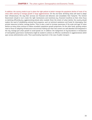CHAPTER 1 The urban system: Demographics and Economic Trends
In addition, the country needs to put in place the right policies to better manage the population decline of most of its
cities while catering to manage growth in large agglomerations. On the one hand, shrinking cities will need to adapt
their infrastructure, the way their services are financed and delivered, and consolidate their footprint. The Central
Government should in turn create the right mechanisms and incentives (e.g. financial transfers) so that cities focus
on declining efficiently (e.g. agglomerating schools when needed). Given the extent of urban decline, the country should
explore the need of establishing national level programs, such as technical assistance and funds for downsizing, that
provide resources to better manage decline. There is also a need to increase awareness of the scale and type of urban
decline as many cities continue to follow unrealistic population growth projections. On the other hand, growing centers
need to focus on adapting infrastructure and services making sure that new-comers are well absorbed and integrated in
the city; manage peri-urban growth to avoid sprawl, etc. In addition, the realignment of city boundaries or introduction
of metropolitan governance mechanisms might be needed to achieve an effective coordination in agglomerations which
span across administrative units. This is particularly important in the case of public transport.
33
Ukraine_2015_nov26.indd 33 2015-11-26 5:14 PM
 