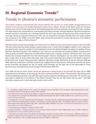 CHAPTER 1 The urban system: Demographics and Economic Trends
Trends in Ukraine’s economic performance
The economic conditions and institutions that Ukraine inherited from its time as a Soviet republic strongly influenced the
evolution of its economy in the decades following the Soviet Union’s collapse. As part of the Soviet Union, the country’s
economy was centered on the production of intermediate goods that used raw materials and energy from other republics.
The major sectors were steel production, oil processing, coal mining, and other chemical industries. Agricultural production
was also important, with wheat, corn, and sugar beets as the main crops. Almost all factories were state-owned and were
very large, leaving an industrial infrastructure that was not competitive and quite inflexible when the market system
was introduced in the 1990s. In the late 1980s, state enterprises accounted for almost 100 percent of all industrial
production in the regions of Soviet Ukraine33
.
With the domestic and international changes in the Soviet Union from 1989, Ukraine’s economy went into deep recession until 1998.
This was mainly driven by radical changes in political governance, a market that struggled to adapt to new competition,
sub-optimal macro-economic conditions, and an agricultural sector that declined despite the support of subsidies. Ukraine
had large manufacturing plants, but suddenly no sure source of raw materials and energy. In addition, the demand for
military goods decreased. Among the transformations faced by the country’s economic institutions were more open
borders and increased competition from international goods34
. However, liberalization was not uniform; Eastern Ukraine
kept a larger share of state-owned enterprises, while most private enterprises were located in the Western Ukraine35
.
At the same time, despite heavy government subsidies, agricultural output declined by 35 percent between 1990 and
1995. Collective cooperatives and state-owned farms, a legacy from the Soviet period, continued to dominate the sector;
private ownership was allowed, but lack of capital, social attitudes, and the high cost of fuel discouraged it. These
dynamics were exacerbated by a period of hyper-inflation during 1993-9436
.
Since 1998 and until the recent conflict, Ukraine has experienced a steady increase in its total GDP (See Figure 23). In 1998,
supported by the devaluation of the Hryvnya, Ukraine’s economy started to recover. This movement was led by growth
in import-substituting (textiles and food) and export-oriented industries (metallurgy and chemicals). The recovery was
interrupted in 2008, due to the effects of the Global Financial Crisis, but the halt lasted only one year37
, with GDP
returning to growth until it was halted again by the recent conflict.
III. Regional Economic Trends32
32 In providing a regional overview of the country, this document uses the description of four geographic regions developed by the Kiev
International Institute of Sociology: East, Center, South, and West.
33 Ivan Katchanovski, Social Capital and Privatization in Regions of Ukraine, Paper prepared for Presentation at the Annual World Convention
of the Association for the Study of the Nationalities, Columbia University, New York, April 5-7, 2001, available at http://individual.utoronto.ca/
ikatcha1/PrivatizationASN.pdf.
34 Vlad Mykhnenko, The Post-Communist State and Capitalism in Transition: Towards a Complementary Relationship, Paper for the Havighurst
Centre 4th Annual Young Researchers Conference, ‘The Problems of the Post-Communist State’, The Havighurst Centre for Russian and Post-
Soviet Studies, Miami University, Oxford, Ohio, USA, 5-6 November 2004, available at http://www.cas.miamioh.edu/havighurstcenter/papers/
Young%20Researchers%2004/Mykhenko.pdf
35 Social Capital and Privatization in Regions of Ukraine, 2001.
36 Andrey Androshchuk, “Transition Economies: A Look at Russia, Ukraine and Poland,” Honors College Theses, Paper 32, 2006, available at
http://digitalcommons.pace.edu/honorscollege_theses/32.
37 The recovery was quicker than most expected; the World Bank forecasted a decrease between 9 to 15 percent in 2009 for Ukraine. It is
important to note that most of the impact was in the area of foreign trade of goods and services, an area not reflected in the Gross Regional
Product. This indicator is used to compare production levels at the regional or oblast level.
34
Ukraine_2015_nov26.indd 34 2015-11-26 5:14 PM
 