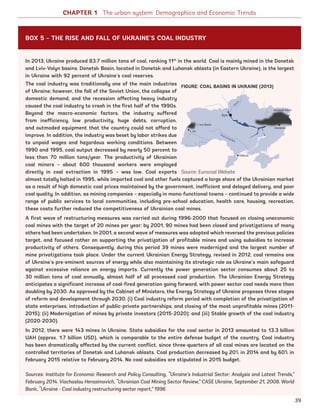In 2013, Ukraine produced 83.7 million tons of coal, ranking 11th
in the world. Coal is mainly mined in the Donetsk
and Lviv-Volyn basins. Donetsk Basin, located in Donetsk and Luhansk oblasts (in Eastern Ukraine), is the largest
in Ukraine with 92 percent of Ukraine’s coal reserves.
The coal industry was traditionally one of the main industries
of Ukraine; however, the fall of the Soviet Union, the collapse of
domestic demand, and the recession affecting heavy industry
caused the coal industry to crash in the first half of the 1990s.
Beyond the macro-economic factors, the industry suffered
from inefficiency, low productivity, huge debts, corruption,
and outmoded equipment that the country could not afford to
improve. In addition, the industry was beset by labor strikes due
to unpaid wages and hazardous working conditions. Between
1990 and 1995, coal output decreased by nearly 50 percent to
less than 70 million tons/year. The productivity of Ukrainian
coal miners – about 600 thousand workers were employed
directly in coal extraction in 1995 – was low. Coal exports
almost totally halted in 1995, while imported coal and other fuels captured a large share of the Ukrainian market
as a result of high domestic coal prices maintained by the government, inefficient and delayed delivery, and poor
coal quality. In addition, as mining companies – especially in mono-functional towns – continued to provide a wide
range of public services to local communities, including pre-school education, health care, housing, recreation,
these costs further reduced the competitiveness of Ukrainian coal mines.
A first wave of restructuring measures was carried out during 1996-2000 that focused on closing uneconomic
coal mines with the target of 20 mines per year; by 2001, 90 mines had been closed and privatizations of many
others had been undertaken. In 2001, a second wave of measures was adopted which reversed the previous policies
target, and focused rather on supporting the privatization of profitable mines and using subsidies to increase
productivity of others. Consequently, during this period 39 mines were modernized and the largest number of
mine privatizations took place. Under the current Ukrainian Energy Strategy, revised in 2012, coal remains one
of Ukraine’s pre-eminent sources of energy while also maintaining its strategic role as Ukraine’s main safeguard
against excessive reliance on energy imports. Currently the power generation sector consumes about 25 to
30 million tons of coal annually, almost half of all processed coal production. The Ukrainian Energy Strategy
anticipates a significant increase of coal-fired generation going forward, with power sector coal needs more than
doubling by 2030. As approved by the Cabinet of Ministers, the Energy Strategy of Ukraine proposes three stages
of reform and development through 2030: (i) Coal industry reform period with completion of the privatization of
state enterprises, introduction of public-private partnerships, and closing of the most unprofitable mines (2011-
2015); (ii) Modernization of mines by private investors (2015-2020); and (iii) Stable growth of the coal industry
(2020-2030).
In 2012, there were 143 mines in Ukraine. State subsidies for the coal sector in 2013 amounted to 13.3 billion
UAH (approx. 1.7 billion USD), which is comparable to the entire defense budget of the country. Coal industry
has been dramatically affected by the current conflict, since three-quarters of all coal mines are located on the
controlled territories of Donetsk and Luhansk oblasts. Coal production decreased by 20% in 2014 and by 60% in
February 2015 relative to February 2014. No coal subsidies are stipulated in 2015 budget.
Sources: Institute for Economic Research and Policy Consulting, “Ukraine’s Industrial Sector: Analysis and Latest Trends,”
February 2014. Viachaslau Herasimovich, “Ukrainian Coal Mining Sector Review,” CASE Ukraine, September 21, 2008. World
Bank, “Ukraine - Coal industry restructuring sector report,” 1996
CHAPTER 1 The urban system: Demographics and Economic Trends
BOX 5 – THE RISE AND FALL OF UKRAINE’S COAL INDUSTRY
FIGURE: COAL BASINS IN UKRAINE (2013)
Source: Eurocoal Website
39
Ukraine_2015_nov26.indd 39 2015-11-26 5:14 PM
 