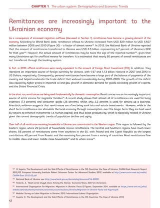 Remittances are increasingly important to the
Ukrainian economy
As a consequence of increased migration outflows (discussed in Section 1), remittances have become a growing element of the
economy. According to World Bank data, remittance inflows to Ukraine increased from USD 829 million to USD 5,607
million between 2006 and 2010 (Figure 30) – a factor of almost seven48
. In 2013, the National Bank of Ukraine reported
that the amount of remittances transferred to Ukraine was USD 8.5 billion, representing 4.7 percent of Ukraine’s GDP
for that year49
. However, the actual amount of remittances may be twice the size of the reported number50
, given that
many Ukrainians opt for unofficial means for transfers. It is estimated that nearly 60 percent of overall remittances are
not transferred through the banking system.
In fact, in 2010, official remittances were nearly equivalent to the amount of Foreign Direct Investment (FDI). In addition, they
represent an important source of foreign currency for Ukraine, with 4.67 and 4.43 billion received in 2007 and 2010 in
US Dollars, respectively. Consequently, personal remittances have become a large part of the balance of payments of the
country and helped ameliorate the trade deficit that widened considerably during 2005-2008. The growth of the deficit
was caused by higher prices in imported oil and gas, growth in domestic demand for goods exceeding growth of exports,
and the Global Financial Crisis.
In the short run, remittances are being used fundamentally for domestic consumption. Remittances are an increasingly important
source of extra income for migrants’ families51
. A recent study shows that almost all of remittances are used for living
expenses (73 percent) and consumer goods (26 percent), whilst only 3.3 percent is used for setting up a business.
Anecdotic evidence suggests that remittances are often being sunk into real estate investments. However, while in the
short term remittances can stimulate the local economy through consumption, over the longer term they are best used
by nations to enhance investments (i.e. human capital) and thus boost productivity, which is especially needed in Ukraine
given the current demographic trends of population decline and aging.
Over half of all remittance-receiving households in Ukraine are concentrated in the Western region. This region is followed by the
Eastern region, where 20 percent of households receive remittances. The Central and Southern regions have much lower
shares. 56 percent of remittances come from countries in the EU, with Poland and the Czech Republic as the largest
contributors; 40 percent from Russia; and the remaining four percent from a variety of countries. Most remittances flow
to middle class and lower middle class households52
and to urban areas53
.
48 O. Kupets, The Development and the Side Effects of Remittances in the CIS Countries: the Case of Ukraine, CARIM-East Research Report
2012/02, European University Institute Robert Schuman Center for Advanced Studies, 2012, available at http://www.carim-east.eu/media/
CARIM-East-2012-02.pdf.
49 National Bank of Ukraine; see http://www.bank.gov.ua/doccatalog/document?id=80651.
50 Fedorak, Z., “Nashi sered chuzyh (Ours Among the Aliens),” Economic News, 2007 (in Ukrainian).
51 International Organization for Migration, Migration in Ukraine: Facts  Figures, September 2011, available at https://www.iom.int/jahia/
webdav/shared/shared/mainsite/activities/countries/docs/Ukraine/Migration-in-Ukraine-Facts-and-Figures.pdf.
52 Modular Survey on Labor Migration in Ukraine, 2012, International Labour Organization
53 Kupets, O., The Development and the Side Effects of Remittances in the CIS Countries: The Case of Ukraine, 2012
CHAPTER 1 The urban system: Demographics and Economic Trends
42
Ukraine_2015_nov26.indd 42 2015-11-26 5:14 PM
 