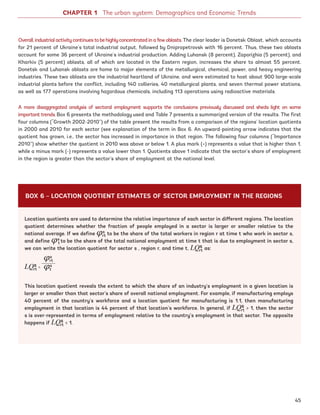 CHAPTER 1 The urban system: Demographics and Economic Trends
Overall,industrialactivitycontinuestobehighlyconcentratedinafewoblasts. The clear leader is Donetsk Oblast, which accounts
for 21 percent of Ukraine’s total industrial output, followed by Dnipropetrovsk with 16 percent. Thus, these two oblasts
account for some 36 percent of Ukraine’s industrial production. Adding Luhansk (8 percent), Zaporizhia (5 percent), and
Kharkiv (5 percent) oblasts, all of which are located in the Eastern region, increases the share to almost 55 percent.
Donetsk and Luhansk oblasts are home to major elements of the metallurgical, chemical, power, and heavy engineering
industries. These two oblasts are the industrial heartland of Ukraine, and were estimated to host about 900 large-scale
industrial plants before the conflict, including 140 collieries, 40 metallurgical plants, and seven thermal power stations,
as well as 177 operations involving hazardous chemicals, including 113 operations using radioactive materials.
A more disaggregated analysis of sectoral employment supports the conclusions previously discussed and sheds light on some
important trends. Box 6 presents the methodology used and Table 7 presents a summarized version of the results. The first
four columns (“Growth 2002-2010”) of the table present the results from a comparison of the regions’ location quotients
in 2000 and 2010 for each sector (see explanation of the term in Box 6. An upward-pointing arrow indicates that the
quotient has grown, i.e., the sector has increased in importance in that region. The following four columns (“Importance
2010”) show whether the quotient in 2010 was above or below 1. A plus mark (+) represents a value that is higher than 1,
while a minus mark (-) represents a value lower than 1. Quotients above 1 indicate that the sector’s share of employment
in the region is greater than the sector’s share of employment at the national level.
Location quotients are used to determine the relative importance of each sector in different regions. The location
quotient determines whether the fraction of people employed in a sector is larger or smaller relative to the
national average. If we define 𝜑s
rt to be the share of the total workers in region r at time t who work in sector s,
and define 𝜑s
t to be the share of the total national employment at time t that is due to employment in sector s,
we can write the location quotient for sector s , region r, and time t, LQs
rt as:
LQs
rt
=
This location quotient reveals the extent to which the share of an industry’s employment in a given location is
larger or smaller than that sector’s share of overall national employment. For example, if manufacturing employs
40 percent of the country’s workforce and a location quotient for manufacturing is 1.1, then manufacturing
employment in that location is 44 percent of that location’s workforce. In general, if LQs
rt  1, then the sector
s is over-represented in terms of employment relative to the country’s employment in that sector. The opposite
happens if LQs
rt  1.
𝜑s
rt
𝜑s
t
BOX 6 – LOCATION QUOTIENT ESTIMATES OF SECTOR EMPLOYMENT IN THE REGIONS
45
Ukraine_2015_nov26.indd 45 2015-11-26 5:14 PM
 
