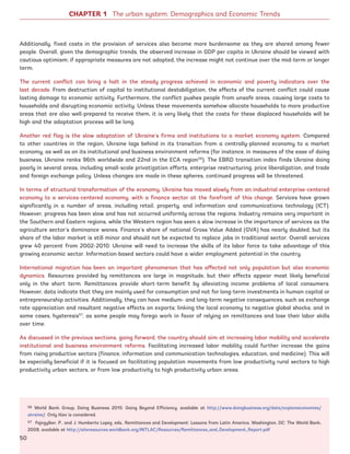 56 World Bank Group, Doing Business 2015: Going Beyond Efficiency, available at http://www.doingbusiness.org/data/exploreeconomies/
ukraine/. Only Kiev is considered.
57 Fajnzylber, P., and J. Humberto Lopez, eds., Remittances and Development: Lessons from Latin America, Washington, DC: The World Bank,
2008, available at http://siteresources.worldbank.org/INTLAC/Resources/Remittances_and_Development_Report.pdf
Additionally, fixed costs in the provision of services also become more burdensome as they are shared among fewer
people. Overall, given the demographic trends, the observed increase in GDP per capita in Ukraine should be viewed with
cautious optimism; if appropriate measures are not adopted, the increase might not continue over the mid-term or longer
term.
The current conflict can bring a halt in the steady progress achieved in economic and poverty indicators over the
last decade. From destruction of capital to institutional destabilization, the effects of the current conflict could cause
lasting damage to economic activity. Furthermore, the conflict pushes people from unsafe areas, causing large costs to
households and disrupting economic activity. Unless these movements somehow allocate households to more productive
areas that are also well-prepared to receive them, it is very likely that the costs for these displaced households will be
high and the adaptation process will be long.
Another red flag is the slow adaptation of Ukraine’s firms and institutions to a market economy system. Compared
to other countries in the region, Ukraine lags behind in its transition from a centrally-planned economy to a market
economy, as well as on its institutional and business environment reforms (for instance, in measures of the ease of doing
business, Ukraine ranks 96th worldwide and 22nd in the ECA region56
). The EBRD transition index finds Ukraine doing
poorly in several areas, including small-scale privatization efforts, enterprise restructuring, price liberalization, and trade
and foreign exchange policy. Unless changes are made in these spheres, continued progress will be threatened.
In terms of structural transformation of the economy, Ukraine has moved slowly from an industrial enterprise-centered
economy to a services-centered economy, with a finance sector at the forefront of this change. Services have grown
significantly in a number of areas, including retail, property, and information and communications technology (ICT).
However, progress has been slow and has not occurred uniformly across the regions. Industry remains very important in
the Southern and Eastern regions, while the Western region has seen a slow increase in the importance of services as the
agriculture sector’s dominance wanes. Finance’s share of national Gross Value Added (GVA) has nearly doubled, but its
share of the labor market is still minor and should not be expected to replace jobs in traditional sector. Overall services
grew 40 percent from 2002-2010. Ukraine will need to increase the skills of its labor force to take advantage of this
growing economic sector. Information-based sectors could have a wider employment potential in the country.
International migration has been an important phenomenon that has affected not only population but also economic
dynamics. Resources provided by remittances are large in magnitude, but their effects appear most likely beneficial
only in the short term. Remittances provide short-term benefit by alleviating income problems of local consumers.
However, data indicate that they are mainly used for consumption and not for long-term investments in human capital or
entrepreneurship activities. Additionally, they can have medium- and long-term negative consequences, such as exchange
rate appreciation and resultant negative effects on exports; linking the local economy to negative global shocks; and in
some cases, hysteresis57
, as some people may forego work in favor of relying on remittances and lose their labor skills
over time.
As discussed in the previous sections, going forward, the country should aim at increasing labor mobility and accelerate
institutional and business environment reforms. Facilitating increased labor mobility could further increase the gains
from rising productive sectors (finance, information and communication technologies, education, and medicine). This will
be especially beneficial if it is focused on facilitating population movements from low productivity rural sectors to high
productivity urban sectors, or from low productivity to high productivity urban areas.
CHAPTER 1 The urban system: Demographics and Economic TrendsCHAPTER 1 The urban system: Demographics and Economic Trends
50
Ukraine_2015_nov26.indd 50 2015-11-26 5:14 PM
 