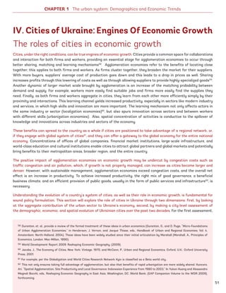 The roles of cities in economic growth
Cities, under the right conditions, can be true engines of economic growth. Cities provide a common space for collaborations
and interaction for both firms and workers, providing an essential stage for agglomeration economies to occur through
better sharing, matching and learning mechanisms58
. Agglomeration economies refer to the benefits of locating close
together; this applies to both firms and workers. As firms cluster together, they broaden the market for their suppliers.
With more buyers, suppliers’ average cost of production goes down and this leads to a drop in prices as well. Sharing
increases profits through this lowering of costs as well as through allowing suppliers to provide highly-specialized goods59
.
Another dynamic of larger market scale brought by agglomeration is an increase of the matching probability between
demand and supply. For example, workers more easily find suitable jobs and firms more easily find the supplies they
need. Finally, as both firms and workers aggregate in cities, they learn from each other more efficiently simply by their
proximity and interactions. This learning channel yields increased productivity, especially in sectors like modern industry
and services, in which high skills and innovation are more important. The learning mechanism not only affects actors in
the same industry or sector (localization economies)60
, but also spurs innovation across sectors and between workers
with different skills (urbanization economies). Also, spatial concentration of activities is conductive to the spillover of
knowledge and innovations across industries and sectors of the economy.
These benefits can spread to the country as a whole if cities are positioned to take advantage of a regional network, or,
if they engage with global system of cities61
, and they can offer a gateway to the global economy for the entire national
economy. Concentrations of offices of global companies, financial market institutions, large-scale infrastructure, and
world-class education and cultural institutions enable cities to attract global partners and global markets and potentially
bring benefits to their metropolitan areas, broader region, and the entire country.
The positive impact of agglomeration economies on economic growth may be undercut by congestion costs such as
traffic congestion and air pollution, which, if growth is not properly managed, can increase as cities become larger and
denser. However, with sustainable management, agglomeration economies exceed congestion costs, and the overall net
effect is an increase in productivity. To achieve increased productivity, the right mix of good governance, a beneficial
business climate, and an efficient provision of public goods, usually in the form of public services and infrastructure62
, is
necessary.
Understanding the evolution of a country’s system of cities, as well as their role in economic growth, is fundamental for
sound policy formulation. This section will explore the role of cities in Ukraine through two dimensions: first, by looking
at the aggregate contribution of the urban sector to Ukraine’s economy, second, by making a city-level assessment of
the demographic, economic, and spatial evolution of Ukrainian cities over the past two decades. For the first assessment,
58 Duranton, et. al., provide a review of the formal treatment of these ideas in urban economics (Duranton, G., and D. Puga, “Micro-Foundations
of Urban Agglomeration Economies,” in Henderson, J. Vernon, and Jacque Thisse, eds., Handbook of Urban and Regional Economies, Vol. 4,
Amsterdam: North-Holland, 2004). These ideas have been widely studied since their initial articulation by Marshall (Marshall, A., Principles of
Economics, London: Mac-Millan, 1890).
59 World Development Report 2009: Reshaping Economic Geography. (2009).
60 Jacobs, J., The Economy of Cities, New York: Vintage, 1970, and McCann, P., Urban and Regional Economics, Oxford, U.K.: Oxford University
Press, 2001.
61 For example, per the Globalization and World Cities Research Network Kyiv is classified as a Beta world city..
62 This not only ensures taking full advantage of agglomeration, but also that benefits of rapid urbanization are more widely shared. Kuncoro,
Ari, “Spatial Agglomeration, Site Productivity and Local Governance: Indonesian Experience from 1980 to 2003,” In Yukon Huang and Alessandro
Magnoli Bocchi, eds., Reshaping Economic Geography in East Asia, Washington, DC: World Bank, (EAP Companion Volume to the WDR 2009),
forthcoming.
IV. Cities of Ukraine: Engines Of Economic Growth
CHAPTER 1 The urban system: Demographics and Economic Trends
51
Ukraine_2015_nov26.indd 51 2015-11-26 5:14 PM
 