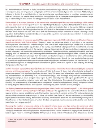 CHAPTER 1 The urban system: Demographics and Economic Trends
NLs measurements are available at a very fine scale in two dimensions: light intensity and location of that intensity. As
a consequence, they are very useful in analyzing the evolution of economic activity over time and space. Additionally, as
indicated in Section 2, as individual cities in close proximity grow towards each other to constitute an agglomeration,
their NLs footprints can likewise merge and reflect that agglomeration. NLs analysis treats agglomerations as a single
city or urban entity. In 2010 Ukraine had 23 agglomerations based on the NLs definition.
Visual analysis of NLs urban footprints at the national level provides insights about the location of major urban centers
and their dynamics over time. Figure 40 shows the urban footprints detected by NLs in 1996 and 2000 in Ukraine. Three
patterns can be observed: (i) a strong concentration of the urban centers in the East of the country; (ii) the growing and
expanding footprint of the Kyiv agglomeration; and (iii) a growth in the number of urban areas – measured by NLs – in
the West and a decline in the East. This tracks with the demographic analysis presented in Section 2 showing a sharp
population decline of cities located in the Eastern region and a population increase in the concentration of cities around
Kyiv and in the Western Region.
A visual representation of compound growth of NLs suggests an important shift from the Eastern and Southern Regions
towards the Western and Central Regions.75
Figure 41 shows the percentage growth of night lights in the Ukrainian
territory between 1996 and 2010. This shift of lights from East to West might have multiple causes. First, as discussed
in Sections 1 and 2, two decades ago, the East of the country presented high urbanization levels (more than 70 percent),
as well as a concentration of most of the country’s industry. By contrast, the West presented lower urbanization levels
(around 50 percent) and remained a predominantly rural region. These characteristics, especially in the West, have been
changing. Both the Western and the Central region have had Ukraine’s greatest urbanization rates. This does not mean
that they are currently more urbanized than the Eastern and Southern regions in absolute terms; rather, while starting
at lower urbanization levels, their rates of urbanization have been greater. Second, the rural population has migrated
its economic activity from rural to urban at greater rates in the Western and Central regions too (see Section 3). As a
result, the relative growth in urban production has been much greater, which could explain, at least partially, the striking
change observed in Figure 41.
Another important aspect of this observed shift is the heterogeneous relationship found between night lights levels and
economic activity across regions. The second column of Table 4 of Annex III shows that, when elasticity is allowed to
vary across regions76
, it is significantly different between them. This shows that, all else being equal, the region where a
city is located affects the relationship of NLs to economic activity (i.e., how much light a city emits per unit of economic
activity). For example, a city in a region with a higher NLs GVA elasticity will exhibit higher growth in GVA for a given
growth in NLs compared to a city in a region with lower NLs GVA elasticity. The regional differences in NLs and GVA
elasticity can be explained by differences in sector composition, population and production density, and policies related
to energy. Regional differences also show up when considering only urban economic activity and lights.
The elasticity between NLs and economic activity was largest for the Eastern and Southern regions77
, i.e., for similar growth
in NLs levels, economic activity was higher in the East and South. The opposite was the case for the West and Central
regions; for these regions, an additional unit of light yielded fewer units of economic activity. This explains statistically
why the higher compound growth in lights in these two regions (see Figure 41) was not necessarily accompanied by
higher growth in economic activity. As discussed previously, one economic reason for this heterogeneity is likely due to
the differences in the initial distribution of sectors (the East being initially much more urban and industrial while Central
region being more service-oriented).
Observing the evolution of economic activity at the oblast level also sheds some light on how the sector and urban
population distribution shifts might have affected the NLs trend from East to West observed in Figure 42 (left panel).
This figure shows that the urban production, as measured in GVA, is still concentrated largely in the oblasts of the
Eastern region. However, over the period 2002-2010, growth is clearly evident in the oblasts of the Western and Central
75 Notice that in Figure 42 each pixel shows compound percentage growth relative to an initial condition, rather than absolute growth or
absolute levels.
59
Ukraine_2015_nov26.indd 59 2015-11-26 5:14 PM
 