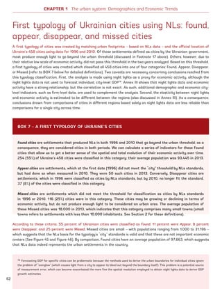 First typology of Ukrainian cities using NLs: found,
appear, disappear, and missed cities
A first typology of cities was created by matching urban footprints – based on NLs data – and the official location of
Ukraine’s 458 cities using data for 1996 and 2010. Of those settlements defined as cities by the Ukrainian government,
most produce enough light to go beyond the urban threshold (discussed in Footnote 17 above). Others, however, due to
their relative low scale of economic activity, did not pass this threshold in the two years analyzed. Based on this threshold,
a first typology of cities was created which classified all 458 cities into one of four categories: Found, Appear, Disappear,
or Missed (refer to BOX 7 below for detailed definitions). Two caveats are necessary concerning conclusions reached from
this typology classification. First, the analysis is made using night lights as a proxy for economic activity, although the
night lights data is not used to forecast individual, city-level GDP78
. Annex III shows that night lights data and economic
activity have a strong relationship, but the correlation is not exact. As such, additional demographic and economic city-
level indicators, such as firm-level data, are used to complement the analysis. Second, the elasticity between night lights
and economic activity is estimated to be different between the regions (also discussed in Annex III). As a consequence,
conclusions drawn from comparisons of cities in different regions based solely on night lights data are less reliable than
comparisons for a single city across time.
78 Forecasting GDP for specific cities can be problematic because the methods used to derive the urban boundaries for individual cities ignore
the problem of “overglow” (which causes light from a city to appear to bleed out beyond the boundary itself). This problem is a potential source
of measurement error, which can become exacerbated the more fine the spatial resolution employed to obtain night lights data to derive GDP
growth estimates.
Found cities are settlements that produced NLs in both 1996 and 2010 that go beyond the urban threshold; as a
consequence, they are considered cities in both periods. We can calculate a series of indicators for these Found
cities that allow us to get a better sense of the spatial and total evolution of their economic activity over time.
254 (55%) of Ukraine’s 458 cities were classified in this category; their average population was 93,445 in 2013.
Appear cities are settlements, which at the first date (1996) did not meet the “city” threshold by NLs standards,
but had done so when measured in 2010. They were 50 such cities in 2013. Conversely, Disappear cities are
settlements, which in 1996 were classified as cities by NLs standards, but by 2010, no longer fit the standard.
37 (8%) of the cities were classified in this category.
Missed cities are settlements which did not meet the threshold for classification as cities by NLs standards
in 1996 or 2010. 116 (25%) cities were in this category. These cities may be growing or declining in terms of
economic activity, but do not produce enough light to be considered an urban area. The average population of
these Missed cities was 18,000 in 2013, which indicates that this category comprises many small towns (small
towns refers to settlements with less than 10,000 inhabitants. See Section 2 for these definitions).
According to these criteria, 55 percent of Ukrainian cities were classified as Found, 11 percent were Appear, 8 percent
were Disappear, and 25 percent were Missed. Missed cities are small – with populations ranging from 1,000 to 31,196 –
which suggests that the NLs basis for the typology’s “city” standards is valid and that these are not important economic
centers (See Figure 45 and Figure 46). By comparison, Found cities have an average population of 97,663, which suggests
that NLs data indeed represents the urban settlements in the country.
BOX 7 – A FIRST TYPOLOGY OF UKRAINE’S CITIES
CHAPTER 1 The urban system: Demographics and Economic Trends
62
Ukraine_2015_nov26.indd 62 2015-11-26 5:14 PM
 