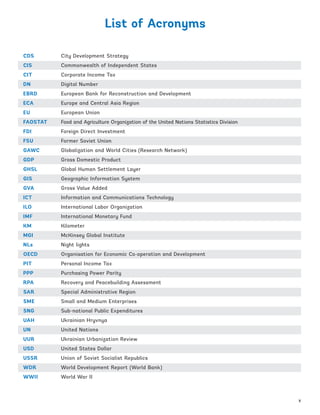 List of Acronyms
CDS	 	 City Development Strategy
CIS	 	 Commonwealth of Independent States
CIT		 Corporate Income Tax
DN		 Digital Number
EBRD		 European Bank for Reconstruction and Development
ECA		 Europe and Central Asia Region
EU		 European Union
FAOSTAT	 Food and Agriculture Organization of the United Nations Statistics Division
FDI		 Foreign Direct Investment
FSU	 	 Former Soviet Union
GAWC		 Globalization and World Cities (Research Network)
GDP		 Gross Domestic Product
GHSL		 Global Human Settlement Layer
GIS 		 Geographic Information System
GVA		 Gross Value Added
ICT		 Information and Communications Technology
ILO 		 International Labor Organization
IMF		 International Monetary Fund
KM	 	 Kilometer
MGI		 McKinsey Global Institute
NLs		 Night lights
OECD		 Organisation for Economic Co-operation and Development
PIT		 Personal Income Tax
PPP		 Purchasing Power Parity
RPA 		 Recovery and Peacebuilding Assessment
SAR		 Special Administrative Region
SME		 Small and Medium Enterprises
SNG		 Sub-national Public Expenditures
UAH		 Ukrainian Hryvnya
UN		 United Nations
UUR		 Ukrainian Urbanization Review
USD		 United States Dollar
USSR	 	 Union of Soviet Socialist Republics
WDR	 	 World Development Report (World Bank)
WWII	 	 World War II
x
Ukraine_2015_nov26.indd 10 2015-11-26 5:14 PM
 