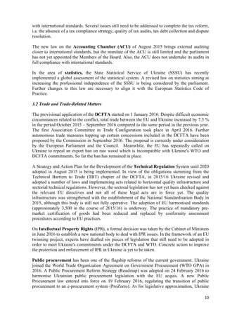 10
with international standards. Several issues still need to be addressed to complete the tax reform,
i.a. the absence of a tax compliance strategy, quality of tax audits, tax debt collection and dispute
resolution.
The new law on the Accounting Chamber (ACU) of August 2015 brings external auditing
closer to international standards, but the mandate of the ACU is still limited and the parliament
has not yet appointed the Members of the Board. Also, the ACU does not undertake its audits in
full compliance with international standards.
In the area of statistics, the State Statistical Service of Ukraine (SSSU) has recently
implemented a global assessment of the statistical system. A revised law on statistics aiming at
increasing the professional independence of the SSSU is being considered by the parliament.
Further changes to this law are necessary to align it with the European Statistics Code of
Practice.
3.2 Trade and Trade-Related Matters
The provisional application of the DCFTA started on 1 January 2016. Despite difficult economic
circumstances related to the conflict, total trade between the EU and Ukraine increased by 7.5 %
in the period October 2015 – September 2016 compared to the same period in the previous year.
The first Association Committee in Trade Configuration took place in April 2016. Further
autonomous trade measures topping up certain concessions included in the DCFTA have been
proposed by the Commission in September 2016. The proposal is currently under consideration
by the European Parliament and the Council. Meanwhile, the EU has repeatedly called on
Ukraine to repeal an export ban on raw wood which is incompatible with Ukraine's WTO and
DCFTA commitments. So far the ban has remained in place.
A Strategy and Action Plan for the Development of the Technical Regulation System until 2020
adopted in August 2015 is being implemented. In view of the obligations stemming from the
Technical Barriers to Trade (TBT) chapter of the DCFTA, in 2015/16 Ukraine revised and
adopted a number of laws and implementing acts related to horizontal quality infrastructure and
sectorial technical regulations. However, the sectoral legislation has not yet been checked against
the relevant EU directives and not all of these legal acts are in force yet. The quality
infrastructure was strengthened with the establishment of the National Standardisation Body in
2015, although this body is still not fully operative. The adoption of EU harmonised standards
(approximately 3,500 in the course of 2015/16) is underway. The practice of mandatory pre-
market certification of goods had been reduced and replaced by conformity assessment
procedures according to EU practices.
On Intellectual Property Rights (IPR), a formal decision was taken by the Cabinet of Ministers
in June 2016 to establish a new national body to deal with IPR issues. In the framework of an EU
twinning project, experts have drafted six pieces of legislation that still need to be adopted in
order to meet Ukraine's commitments under the DCFTA and WTO. Concrete action to improve
the protection and enforcement of IPR in Ukraine is yet to be taken.
Public procurement has been one of the flagship reforms of the current government. Ukraine
joined the World Trade Organization Agreement on Government Procurement (WTO GPA) in
2016. A Public Procurement Reform Strategy (Roadmap) was adopted on 24 February 2016 to
harmonise Ukrainian public procurement legislation with the EU acquis. A new Public
Procurement law entered into force on 19 February 2016, regulating the transition of public
procurement to an e-procurement system (ProZorro). As for legislative approximation, Ukraine
 