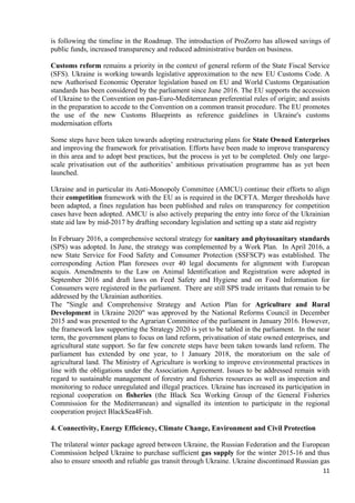 11
is following the timeline in the Roadmap. The introduction of ProZorro has allowed savings of
public funds, increased transparency and reduced administrative burden on business.
Customs reform remains a priority in the context of general reform of the State Fiscal Service
(SFS). Ukraine is working towards legislative approximation to the new EU Customs Code. A
new Authorised Economic Operator legislation based on EU and World Customs Organisation
standards has been considered by the parliament since June 2016. The EU supports the accession
of Ukraine to the Convention on pan-Euro-Mediterranean preferential rules of origin; and assists
in the preparation to accede to the Convention on a common transit procedure. The EU promotes
the use of the new Customs Blueprints as reference guidelines in Ukraine's customs
modernisation efforts
Some steps have been taken towards adopting restructuring plans for State Owned Enterprises
and improving the framework for privatisation. Efforts have been made to improve transparency
in this area and to adopt best practices, but the process is yet to be completed. Only one large-
scale privatisation out of the authorities’ ambitious privatisation programme has as yet been
launched.
Ukraine and in particular its Anti-Monopoly Committee (AMCU) continue their efforts to align
their competition framework with the EU as is required in the DCFTA. Merger thresholds have
been adapted, a fines regulation has been published and rules on transparency for competition
cases have been adopted. AMCU is also actively preparing the entry into force of the Ukrainian
state aid law by mid-2017 by drafting secondary legislation and setting up a state aid registry
In February 2016, a comprehensive sectoral strategy for sanitary and phytosanitary standards
(SPS) was adopted. In June, the strategy was complemented by a Work Plan. In April 2016, a
new State Service for Food Safety and Consumer Protection (SSFSCP) was established. The
corresponding Action Plan foresees over 40 legal documents for alignment with European
acquis. Amendments to the Law on Animal Identification and Registration were adopted in
September 2016 and draft laws on Feed Safety and Hygiene and on Food Information for
Consumers were registered in the parliament. There are still SPS trade irritants that remain to be
addressed by the Ukrainian authorities.
The "Single and Comprehensive Strategy and Action Plan for Agriculture and Rural
Development in Ukraine 2020" was approved by the National Reforms Council in December
2015 and was presented to the Agrarian Committee of the parliament in January 2016. However,
the framework law supporting the Strategy 2020 is yet to be tabled in the parliament. In the near
term, the government plans to focus on land reform, privatisation of state owned enterprises, and
agricultural state support. So far few concrete steps have been taken towards land reform. The
parliament has extended by one year, to 1 January 2018, the moratorium on the sale of
agricultural land. The Ministry of Agriculture is working to improve environmental practices in
line with the obligations under the Association Agreement. Issues to be addressed remain with
regard to sustainable management of forestry and fisheries resources as well as inspection and
monitoring to reduce unregulated and illegal practices. Ukraine has increased its participation in
regional cooperation on fisheries (the Black Sea Working Group of the General Fisheries
Commission for the Mediterranean) and signalled its intention to participate in the regional
cooperation project BlackSea4Fish.
4. Connectivity, Energy Efficiency, Climate Change, Environment and Civil Protection
The trilateral winter package agreed between Ukraine, the Russian Federation and the European
Commission helped Ukraine to purchase sufficient gas supply for the winter 2015-16 and thus
also to ensure smooth and reliable gas transit through Ukraine. Ukraine discontinued Russian gas
 