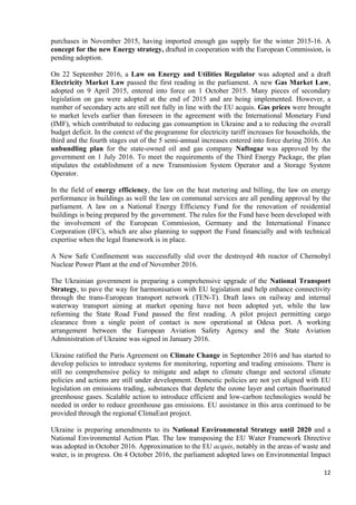 12
purchases in November 2015, having imported enough gas supply for the winter 2015-16. A
concept for the new Energy strategy, drafted in cooperation with the European Commission, is
pending adoption.
On 22 September 2016, a Law on Energy and Utilities Regulator was adopted and a draft
Electricity Market Law passed the first reading in the parliament. A new Gas Market Law,
adopted on 9 April 2015, entered into force on 1 October 2015. Many pieces of secondary
legislation on gas were adopted at the end of 2015 and are being implemented. However, a
number of secondary acts are still not fully in line with the EU acquis. Gas prices were brought
to market levels earlier than foreseen in the agreement with the International Monetary Fund
(IMF), which contributed to reducing gas consumption in Ukraine and a to reducing the overall
budget deficit. In the context of the programme for electricity tariff increases for households, the
third and the fourth stages out of the 5 semi-annual increases entered into force during 2016. An
unbundling plan for the state-owned oil and gas company Naftogaz was approved by the
government on 1 July 2016. To meet the requirements of the Third Energy Package, the plan
stipulates the establishment of a new Transmission System Operator and a Storage System
Operator.
In the field of energy efficiency, the law on the heat metering and billing, the law on energy
performance in buildings as well the law on communal services are all pending approval by the
parliament. A law on a National Energy Efficiency Fund for the renovation of residential
buildings is being prepared by the government. The rules for the Fund have been developed with
the involvement of the European Commission, Germany and the International Finance
Corporation (IFC), which are also planning to support the Fund financially and with technical
expertise when the legal framework is in place.
A New Safe Confinement was successfully slid over the destroyed 4th reactor of Chernobyl
Nuclear Power Plant at the end of November 2016.
The Ukrainian government is preparing a comprehensive upgrade of the National Transport
Strategy, to pave the way for harmonisation with EU legislation and help enhance connectivity
through the trans-European transport network (TEN-T). Draft laws on railway and internal
waterway transport aiming at market opening have not been adopted yet, while the law
reforming the State Road Fund passed the first reading. A pilot project permitting cargo
clearance from a single point of contact is now operational at Odesa port. A working
arrangement between the European Aviation Safety Agency and the State Aviation
Administration of Ukraine was signed in January 2016.
Ukraine ratified the Paris Agreement on Climate Change in September 2016 and has started to
develop policies to introduce systems for monitoring, reporting and trading emissions. There is
still no comprehensive policy to mitigate and adapt to climate change and sectoral climate
policies and actions are still under development. Domestic policies are not yet aligned with EU
legislation on emissions trading, substances that deplete the ozone layer and certain fluorinated
greenhouse gases. Scalable action to introduce efficient and low-carbon technologies would be
needed in order to reduce greenhouse gas emissions. EU assistance in this area continued to be
provided through the regional ClimaEast project.
Ukraine is preparing amendments to its National Environmental Strategy until 2020 and a
National Environmental Action Plan. The law transposing the EU Water Framework Directive
was adopted in October 2016. Approximation to the EU acquis, notably in the areas of waste and
water, is in progress. On 4 October 2016, the parliament adopted laws on Environmental Impact
 