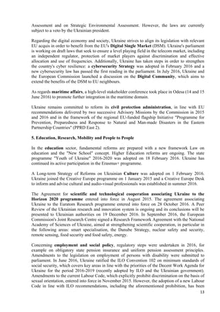 13
Assessment and on Strategic Environmental Assessment. However, the laws are currently
subject to a veto by the Ukrainian president.
Regarding the digital economy and society, Ukraine strives to align its legislation with relevant
EU acquis in order to benefit from the EU's Digital Single Market (DSM). Ukraine's parliament
is working on draft laws that seek to ensure a level playing field in the telecom market, including
an independent regulator, protection of market players against discrimination and effective
allocation and use of frequencies. Additionally, Ukraine has taken steps in order to strengthen
the country's cyber resilience: a cybersecurity Strategy was adopted in February 2016 and a
new cybersecurity law has passed the first reading in the parliament. In July 2016, Ukraine and
the European Commission launched a discussion on the Digital Community, which aims to
extend the benefits of the DSM to EU neighbours.
As regards maritime affairs, a high-level stakeholder conference took place in Odesa (14 and 15
June 2016) to promote further integration in the maritime domain.
Ukraine remains committed to reform its civil protection administration, in line with EU
recommendations delivered by two successive Advisory Missions by the Commission in 2015
and 2016 and in the framework of the regional EU-funded flagship Initiative "Programme for
Prevention, Preparedness and Response to Natural and Man-made Disasters in the Eastern
Partnership Countries" (PPRD East 2).
5. Education, Research, Mobility and People to People
In the education sector, fundamental reforms are prepared with a new framework Law on
education and the "New School" concept. Higher Education reforms are ongoing. The state
programme "Youth of Ukraine" 2016-2020 was adopted on 18 February 2016. Ukraine has
continued its active participation in the Erasmus+ programme.
A Long-term Strategy of Reforms on Ukrainian Culture was adopted on 1 February 2016.
Ukraine joined the Creative Europe programme on 1 January 2015 and a Creative Europe Desk
to inform and advise cultural and audio-visual professionals was established in summer 2016.
The Agreement for scientific and technological cooperation associating Ukraine to the
Horizon 2020 programme entered into force in August 2015. The agreement associating
Ukraine to the Euratom Research programme entered into force on 28 October 2016. A Peer
Review of the Ukrainian research and innovation system is ongoing and its conclusions will be
presented to Ukrainian authorities on 19 December 2016. In September 2016, the European
Commission's Joint Research Centre signed a Research Framework Agreement with the National
Academy of Sciences of Ukraine, aimed at strengthening scientific cooperation, in particular in
the following areas: smart specialisation, the Danube Strategy, nuclear safety and security,
remote sensing, food security and food safety, energy.
Concerning employment and social policy, regulatory steps were undertaken in 2016, for
example on obligatory state pension insurance and uniform pension assessment principles.
Amendments to the legislation on employment of persons with disability were submitted to
parliament. In June 2016, Ukraine ratified the ILO Convention 102 on minimum standards of
social security, which covers key areas in line with the priorities of the Decent Work Agenda for
Ukraine for the period 2016-2019 (recently adopted by ILO and the Ukrainian government).
Amendments to the current Labour Code, which explicitly prohibit discrimination on the basis of
sexual orientation, entered into force in November 2015. However, the adoption of a new Labour
Code in line with ILO recommendations, including the aforementioned prohibition, has been
 