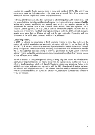 14
pending for a decade. Youth unemployment is rising and stands at 22.4%. The activity and
employment rates are both decreasing – the latter now at around 56%. Wage arrears and
widespread informal employment remain largely unaddressed.
Following 2015 EU assessments, steps were taken to reform the public health system in line with
EU norms, but these steps have not been implemented yet. A concept for a new system of public
health and a strategy establishing the national blood services are pending approval of the
government. In summer 2016, a new National Public Health Centre was registered, and a
Director General appointed. In May 2016, a team of international experts concluded that the
transmission of polio virus was likely interrupted, putting an end to the 2015 outbreak. Concerns
remain about gaps that put Ukraine at high risk for new outbreaks. Corruption and poor
governance in the health sector remains a problem to be addressed.
Concluding remarks
In 2015-16, Ukraine has undertaken in-depth structural reforms in some key sectors, in the
context of political association and economic integration with the EU on the basis of the
AA/DCFTA. It has also successfully addressed significant macroeconomic imbalances. Through
policy dialogue and financial assistance, including in collaboration with international partners,
the EU has supported measures aiming at improved governance, the fight against corruption,
judiciary reform and public administration reform, including reform of civil service and service
in local self-government bodies.
Reform in Ukraine is a long-term process looking to bring long-term results. As outlined in this
report, many important reforms are ripe to move from the legislative and institutional phase to
effective implementation, which will benefit Ukraine's citizens and contribute further to its
political association and economic integration with the EU. Ukrainian civil society and other
stakeholders have suggested that the EU and Ukraine should do more to communicate publicly,
both in Ukraine and abroad, and explain the rationale for, and benefits of, the reforms undertaken
by the government.
 