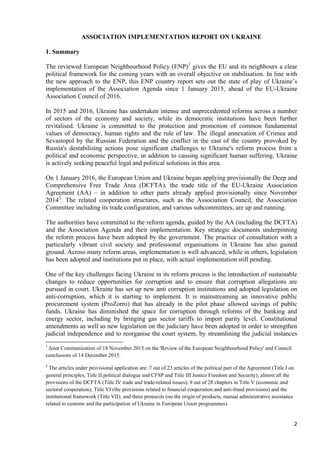 2
ASSOCIATION IMPLEMENTATION REPORT ON UKRAINE
1. Summary
The reviewed European Neighbourhood Policy (ENP)1
gives the EU and its neighbours a clear
political framework for the coming years with an overall objective on stabilisation. In line with
the new approach to the ENP, this ENP country report sets out the state of play of Ukraine’s
implementation of the Association Agenda since 1 January 2015, ahead of the EU-Ukraine
Association Council of 2016.
In 2015 and 2016, Ukraine has undertaken intense and unprecedented reforms across a number
of sectors of the economy and society, while its democratic institutions have been further
revitalised. Ukraine is committed to the protection and promotion of common fundamental
values of democracy, human rights and the rule of law. The illegal annexation of Crimea and
Sevastopol by the Russian Federation and the conflict in the east of the country provoked by
Russia's destabilising actions pose significant challenges to Ukraine's reform process from a
political and economic perspective, in addition to causing significant human suffering. Ukraine
is actively seeking peaceful legal and political solutions in this area.
On 1 January 2016, the European Union and Ukraine began applying provisionally the Deep and
Comprehensive Free Trade Area (DCFTA), the trade title of the EU-Ukraine Association
Agreement (AA) – in addition to other parts already applied provisionally since November
20142
. The related cooperation structures, such as the Association Council, the Association
Committee including its trade configuration, and various subcommittees, are up and running.
The authorities have committed to the reform agenda, guided by the AA (including the DCFTA)
and the Association Agenda and their implementation. Key strategic documents underpinning
the reform process have been adopted by the government. The practice of consultation with a
particularly vibrant civil society and professional organisations in Ukraine has also gained
ground. Across many reform areas, implementation is well advanced, while in others, legislation
has been adopted and institutions put in place, with actual implementation still pending.
One of the key challenges facing Ukraine in its reform process is the introduction of sustainable
changes to reduce opportunities for corruption and to ensure that corruption allegations are
pursued in court. Ukraine has set up new anti corruption institutions and adopted legislation on
anti-corruption, which it is starting to implement. It is mainstreaming an innovative public
procurement system (ProZorro) that has already in the pilot phase allowed savings of public
funds. Ukraine has diminished the space for corruption through reforms of the banking and
energy sector, including by bringing gas sector tariffs to import parity level. Constitutional
amendments as well as new legislation on the judiciary have been adopted in order to strengthen
judicial independence and to reorganise the court system, by streamlining the judicial instances
1
Joint Communication of 18 November 2015 on the 'Review of the European Neighbourhood Policy' and Council
conclusions of 14 December 2015.
2
The articles under provisional application are: 7 out of 23 articles of the political part of the Agreement (Title I on
general principles, Title II political dialogue and CFSP and Title III Justice Freedom and Security); almost all the
provisions of the DCFTA (Title IV trade and trade-related issues); 9 out of 28 chapters in Title V (economic and
sectoral cooperation); Title VI (the provisions related to financial cooperation and anti-fraud provisions) and the
institutional framework (Title VII); and three protocols (on the origin of products, mutual administrative assistance
related to customs and the participation of Ukraine in European Union programmes).
 