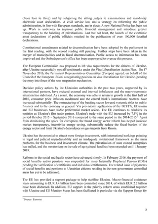 3
(from four to three) and by subjecting the sitting judges to examinations and mandatory
electronic asset declarations. A civil service law and a strategy on reforming the public
administration, in line with European standards, are in place. A new National Police has been set
up. Work is underway to improve public financial management and introduce greater
transparency to the handling of privatisations. Last but not least, the launch of the electronic
asset declarations of public officials resulted in the publication of over 100,000 detailed
declarations.
Constitutional amendments related to decentralisation have been adopted by the parliament in
the first reading, with the second reading still pending. Further steps have been taken in the
merger of municipalities and in fiscal decentralisation. Public access to information has been
improved and the Ombudsperson's office has been empowered to oversee this process.
The European Commission has proposed to lift visa requirements for the citizens of Ukraine,
after Ukraine successfully met all benchmarks under the Visa Liberalisation Action Plan. On 17
November 2016, the Permanent Representatives Committee (Coreper) agreed, on behalf of the
Council of the European Union, a negotiating position on visa liberalisation for Ukraine, pending
the entry into force of the new suspension mechanism.
Decisive policy actions by the Ukrainian authorities in the past two years, supported by its
international partners, have reduced external and internal imbalances and the macro-economic
situation has stabilised. As a result, the economy was able to return to growth in the first half of
2016, consumer price inflation moderated and the central bank’s international reserves have
increased substantially. The restructuring of the banking sector lowered systemic risks to public
finances and to the economy in general. Via provisional application of the DCFTA, Ukrainian
and EU businesses have stable preferential market access. The EU continues to reinforce its
position as Ukraine's first trade partner. Ukraine's trade with the EU increased by 7.5% in the
period October 2015 – September 2016 compared to the same period in the 2014-20153
. Apart
from diminishing the space for corruption, the broad energy sector reform has helped increase
market transparency, incentivise energy saving, substantially reduce the fiscal burden of the
energy sector and limit Ukraine's dependence on gas imports from Russia.
Ukraine has the potential to attract more foreign investment, with international rankings pointing
to legal and judicial unpredictability and an inadequate institutional framework as the main
problems for the business and investment climate. The privatisation of state owned enterprises
has stalled, and the moratorium on the sale of agricultural land has been extended until 1 January
2018.
Reforms in the social and health sector have advanced slowly. In February 2016, the payment of
social benefits and/or pensions was suspended for many Internally Displaced Persons (IDPs)
pending the verification of certificates and individual entitlements. The related issue of payments
of social benefits and pensions to Ukrainian citizens residing in the non-government controlled
areas has yet to be addressed.
The EU has provided a support package to help stabilise Ukraine. Macro-financial assistance
loans amounting to EUR 3.4 billion have been committed since 2014, of which EUR 2.2 billion
have been disbursed. In addition, EU support in the priority reform areas established together
with Ukraine and EU Member States has been facilitated in particular via the Support Group for
3
Source: Eurostat
 
