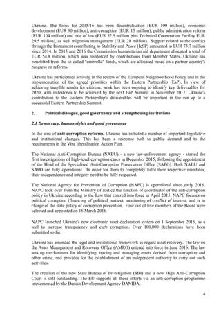 4
Ukraine. The focus for 2015/16 has been decentralisation (EUR 100 million), economic
development (EUR 90 million), anti-corruption (EUR 15 million), public administration reform
(EUR 104 million) and rule of law (EUR 52.5 million plus Technical Cooperation Facility EUR
29.5 million), as well migration management (EUR 28 million). Support related to the conflict
through the Instrument contributing to Stability and Peace (IcSP) amounted to EUR 73.7 million
since 2014. In 2015 and 2016 the Commission humanitarian aid department allocated a total of
EUR 54.8 million, which was reinforced by contributions from Member States. Ukraine has
benefitted from the so called "umbrella" funds, which are allocated based on a partner country's
progress on reforms.
Ukraine has participated actively in the review of the European Neighbourhood Policy and in the
implementation of the agreed priorities within the Eastern Partnership (EaP). In view of
achieving tangible results for citizens, work has been ongoing to identify key deliverables for
2020, with milestones to be achieved by the next EaP Summit in November 2017. Ukraine's
contribution to the Eastern Partnership's deliverables will be important in the run-up to a
successful Eastern Partnership Summit.
2. Political dialogue, good governance and strengthening institutions
2.1 Democracy, human rights and good governance
In the area of anti-corruption reforms, Ukraine has initiated a number of important legislative
and institutional changes. This has been a response both to public demand and to the
requirements in the Visa liberalisation Action Plan.
The National Anti-Corruption Bureau (NABU) - a new law-enforcement agency - started the
first investigations of high-level corruption cases in December 2015, following the appointment
of the Head of the Specialised Anti-Corruption Prosecution Office (SAPO). Both NABU and
SAPO are fully operational. In order for them to completely fulfil their respective mandates,
their independence and integrity need to be fully respected.
The National Agency for Prevention of Corruption (NAPC) is operational since early 2016.
NAPC took over from the Ministry of Justice the function of coordinator of the anti-corruption
policy in Ukraine according to the Law that entered into force in April 2015. NAPC focuses on
political corruption (financing of political parties), monitoring of conflict of interest, and is in
charge of the state policy of corruption prevention. Four out of five members of the Board were
selected and appointed on 16 March 2016.
NAPC launched Ukraine's new electronic asset declaration system on 1 September 2016, as a
tool to increase transparency and curb corruption. Over 100,000 declarations have been
submitted so far.
Ukraine has amended the legal and institutional framework as regard asset recovery. The law on
the Asset Management and Recovery Office (AMRO) entered into force in June 2016. The law
sets up mechanisms for identifying, tracing and managing assets derived from corruption and
other crime, and provides for the establishment of an independent authority to carry out such
activities.
The creation of the new State Bureau of Investigation (SBI) and a new High Anti-Corruption
Court is still outstanding. The EU supports all these efforts via an anti-corruption programme
implemented by the Danish Development Agency DANIDA.
 